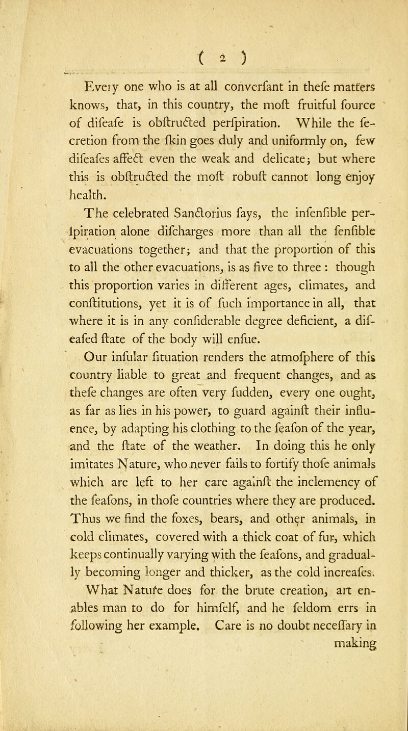 ( . ) Eveiy one who is at all convcrfant in thefe matters knows, that, in this country, the moft fruitful fource of difeafe is obftrufted perfpiration. While the fe- cretion from the fldn goes duly and uniformly on, few difeafes affeft even the weak and dehcate; but where this is obftru6led the moft robuft cannot long enjoy health. The celebrated San6lorius fays, the infenfible per- Ipiration alone difcharges more than all the fenfible evacuations togetheri and that the proportion of this to all the other evacuations, is as five to three : though this proportion varies in different ages, climates, and conftitutions, yet it is of fuch importance in all, that where it is in any confiderable degree deficient, a dif- eafed ftate of the body will enfue. Our infular fituation renders the atmofphere of this country liable to great and frequent changes, and as thefe changes are often very fudden, eveiy one ought^ as far as lies in his power, to guard againft their influ- ence, by adapting his clothing to the feafon of the year, and the ftate of the weather. In doing this he only imitates Nature, who never fails to fortify thofe animals which are left to her care againft the inclemency of the feafons, in thofe countries where they are produced. Thus we find the foxes, bears, and other animals, in cold climates, covered with a thick coat of fur, which keeps continually varying with the feafons, and gradual- ly becoming longer and thicker, as the cold increafes. What Natufe does for the brute creation, art en- ables man to do for himfelf, and he feldom errs in following her example. Care is no doubt necelTary in making