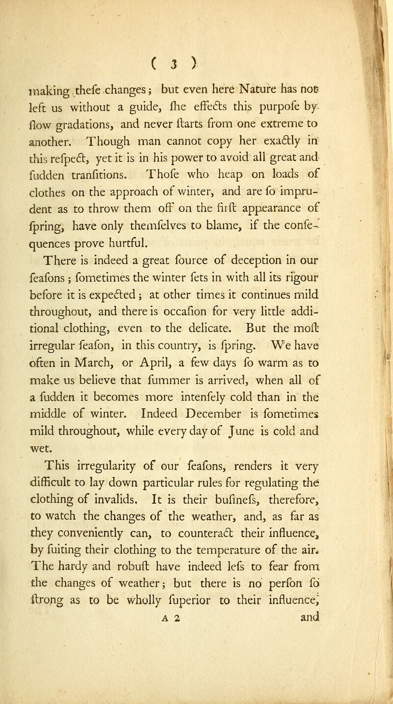 making thefe changes; but even here Nature has not? left us without a guide, fhe efFefts this purpofe by flow gradations, and never ftarts fronn one extreme to another. Though man cannot copy her exaftly in this refpeft, yet it is in his power to avoid all great and fudden tranfitions. Thofe who heap on loads of clothes on the approach of winter, and are fo impru- dent as to throw them ofF on the fir ft appearance of Ipring, have only themfelves to blame, if the confe- quences prove hurtful. There is indeed a great fource of deception in our feafons ; fometimes the winter fets in with all its rigour before it is expe6led j at other times it continues mild throughout, and there is occafion for very little addi- tional clothing, even to the delicate. But the moft irregular feafon, in this country, is Ipring. We have often in March, or April, a few days fo warm as to make us believe that fummer is arrived, when all of a fudden it becomes more intenfely cold than in the middle of winter. Indeed December is fometimes mild throughout, while every day of June is cold and wet. This irregularity of our feafons, renders it very difficult to lay down particular rules for regulating tlid clothing of invahds. It is their bufinefs, therefore, to watch the changes of the weather, and, as far as they conveniently can, to countera6t their influence, by fuiting their clothing to the temperature of the air* The hardy and robuft have indeed iefs to fear from the changes of weather j but there is no perfon £6 ilrong as to be wholly fuperior to their influence^ A 2 and