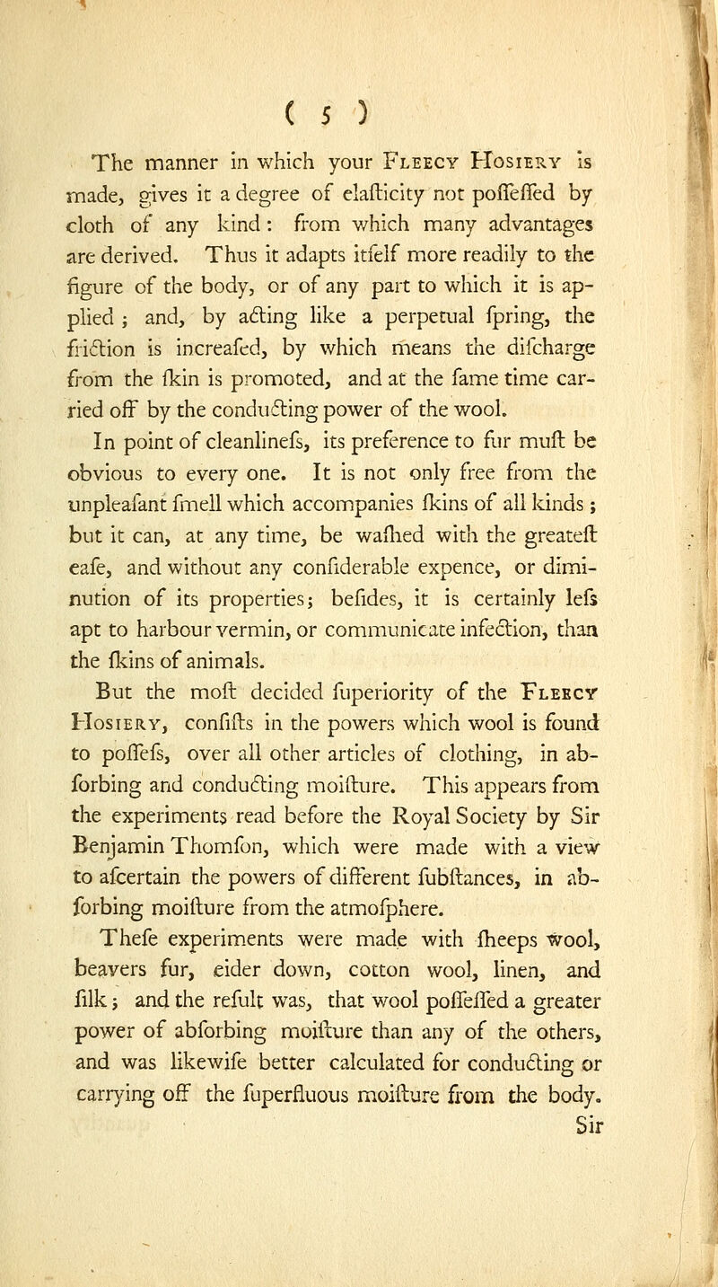 The manner in which your Fleecy FIosiery Is made, gives it a degree of elafticity not poffefied by cloth of any kind : from which many advantages are derived. Thus it adapts itfeif more readily to the figure of the body, or of any part to which it is ap- plied i and, by afting like a perpetual fpring, the fridion is increafed, by which means the difchargc from the fkin is promoted, and at the fame time car- ried off by the conducing power of the wool. In point of cleanlinefs, its preference to fur mull be obvious to every one. It is not only free from the impleafant fmell which accompanies fkins of all kinds ; but it can, at any time, be waflied with the greateft eafe, and without any confiderable expence, or dimi- nution of its properties; befides, it is certainly lefs apt to harbour vermin, or communicate infection, than the fldns of animals. But the moft decided fuperlority of the Fleecy Hosiery, confifts in the powers which wool is found to poffefs, over all other articles of clothing, in ab- forbing and conducing moifture. This appears from the experiments read before the Royal Society by Sir Benjamin Thomfon, which were made with a view to afcertain the powers of different fubftances, in ab- forbing moifture from the atmofphere. Thefe experiments were made with Iheeps wool, beavers fur, eider down, cotton wool, linen, and filk J and the refult was, that wool poffeiTed a greater power of abforbing moifture than any of the others, and was likewife better calculated for conducing or carrying off the fuperfluous moifture from the body. Sir