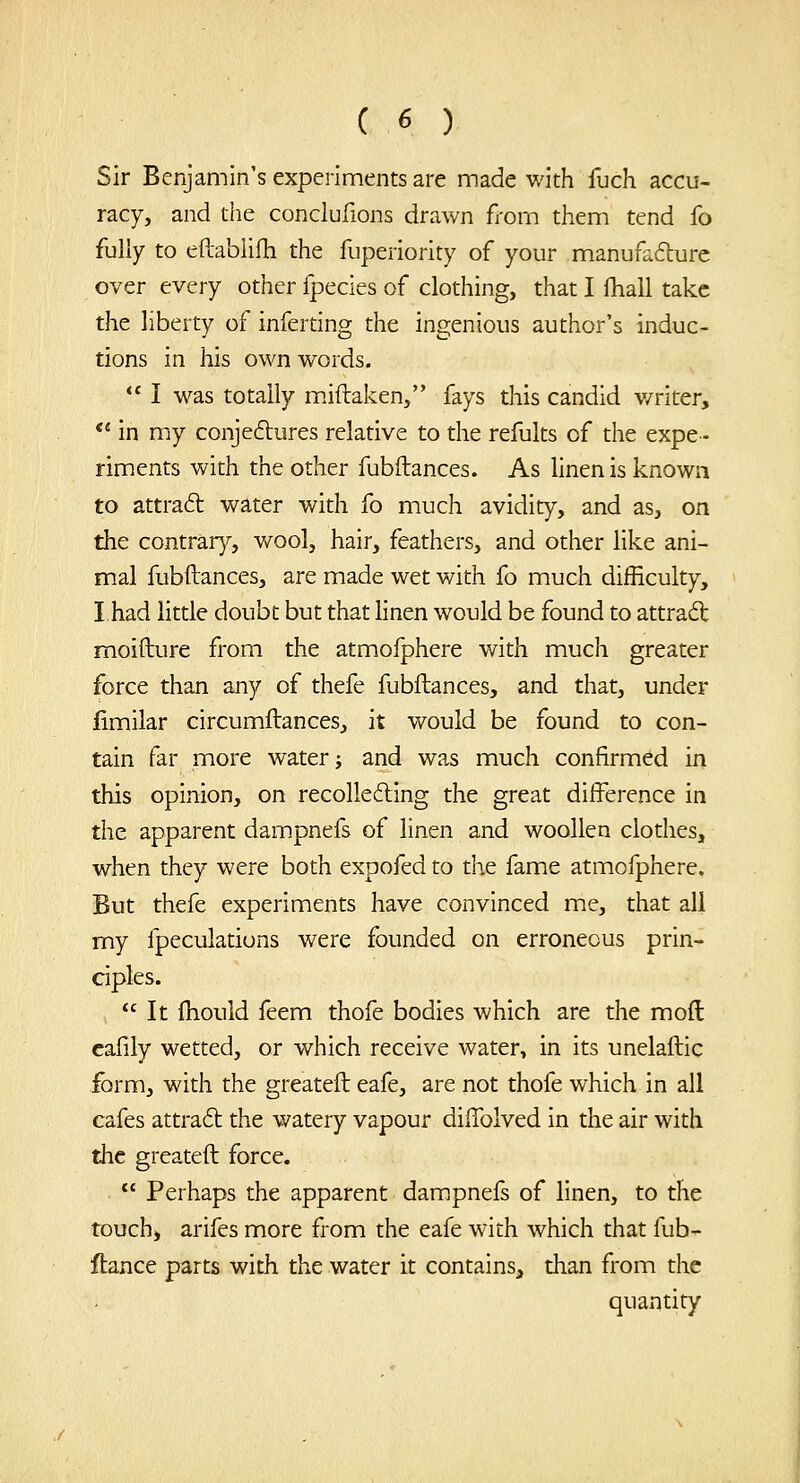 Sir Benjamin's experiments are made with fuch accu- racy, and the conclufions drawn from them tend fo fully to eftablifh the fuperiority of your manufafture over every other fpecies of clothing, that I fhall take the liberty of inferting the ingenious author's induc- tions in his own words.  I was totally miftaken, fays this candid v/riter, *' in my conjeftures relative to the refults of the expe- riments with the other fubftances. As linen is known to attraft water with fo much avidity, and as, on the contrar}^, vv^ool, hair, feathers, and other like ani- mal fubftances, are made wet with fo much difficulty, I had little doubt but that linen would be found to attract moifture from the atmoiphere with much greater force than any of thefe fubftances, and that, under limilar circumftances, it would be found to con- tain far more water; and was much confirmed in this opinion, on recolle6ling the great difference in the apparent dampnefs of linen and woollen clothes, when they were both expofed to the fame atmofphere. But thefe experiments have convinced me, that all my fpeculations were founded on erroneous prin- ciples. It ftiouid feem thofe bodies which are the moft cafily wetted, or which receive water, in its unelaftic form, with the greateft eafe, are not thofe which in all cafes attraft the watery vapour diftblved in the air with the greateft force.  Perhaps the apparent dam^pnefs of linen, to the touch) arifes more from the eafe with which that fub- ftance parts with the water it contains, than from the quantity