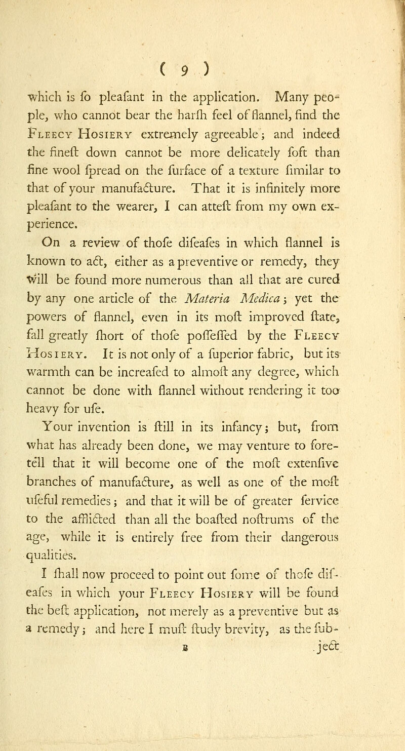 which is fo pleafant in the application. Many peo- ple, who cannot bear the harfh feel of flannel, find the Fleecy Hosiery extremely agreeable; and indeed the fineft down cannot be more delicately foft than fine wool Ipread on the furface of a texture fimilar to that of your manufadlure. That it is infinitely tnore pleafant to the wearer, I can attefl from my own ex- perience. On a review of thofe difeafes in which flannel is known to aft, either as a preventive or remedy, they tvill be found more numerous than all that are cured by any one article of the Materia Medica j yet the powers of flannel, even in its moft improved Hate, fall greatly fhort of thofe pofl^efTed by the Fleecy Hosiery. It is not only of a fuperior fabric, but its warmth can be increafed to almoft any degree, which cannot be done with flannel without rendering it too heavy for ufe. Your invention is flill in its infancy; but, from what has already been done, we may venture to fore- tell that it will become one of the moil extenfive branches of manufafture, as well as one of the moil iifeful remedies; and that it will be of greater fervice to the afBitled than all the boafted noftrums of the age, while it is entirely free from their dangerous qualities. I fhall now proceed to point out fom.e of thofe dif- eafes in which your Fleecy Hosiery will be found the befl application, not merely as a preventive but as a remedy; and here I mufl ftudy brevity, as the fub- B Jed