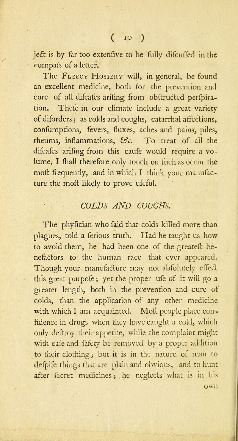 je6t is by far too extenfive to be fully difcufled in the rompafs of a letter. The Fleecy Hosiery will, in general, be found an excellent medicine, both for the prevention and cure of all difeafes arifing from obftrufted perfpira- tion. Thefe in our climate include a great variety of diforders j as colds and coughs, catarrhal affeflions, confumptions, fevers, fluxes, aches and pains, piles, rheums, inflammations, i^c. To treat of all the difeafes arifing from this caule v/ould require a vo- lume, I fhall therefore only touch on fuch as occur the mod frequently, and in which I think your manufac- ture the moil: likely to prove ufeful. COLDS AND COUGHS, The phyfician who faid that colds killed more than plagues, told a ferious truth. Had he taught us how to avoid them, he had been one of the greatefl: be- nefactors to the human race that ever appeared. Though your manufacture may not abfolutely efl^e<51: this great purpofe j yet the proper ufe of it will go a greater length, both in the prevention and cure of colds, than the application of any other medicine with which I am acquainted. Moll people place con- fidence in drugs when they have caught a cold, which only deftroy their appetite, while the complaint might with eafe and fafety be removed by a proper addition to their clothing j but it is in the nature of man to defpife things that are plain and obvious, and to hunt after fecret medicines s he negleds what is in his own