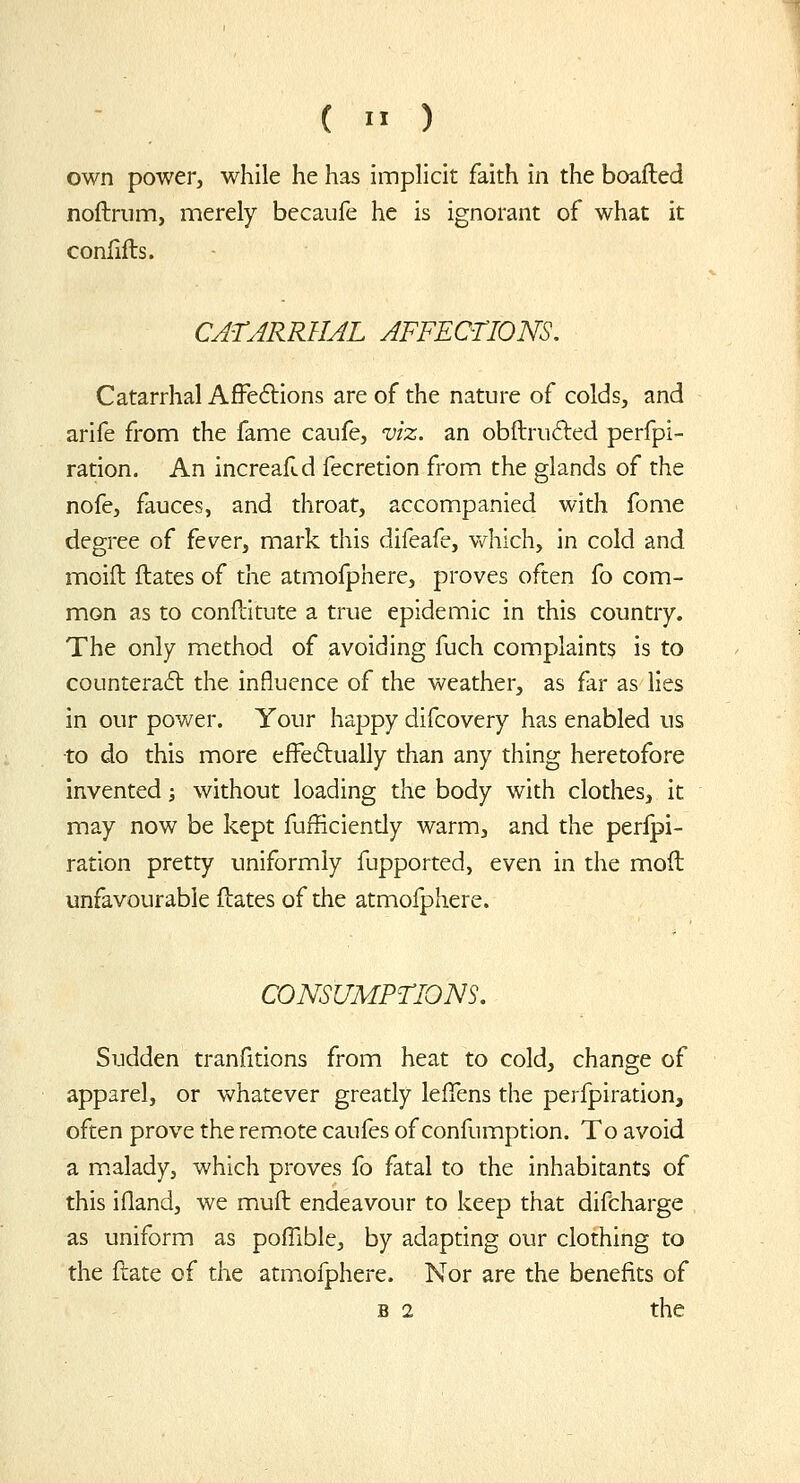 (  ) own power, while he has implicit faith in the boafled noftrum, merely becaufe he is ignorant of what it confills. CATARRHAL AFFEOTIONS. Catarrhal Affe6tions are of the nature of colds, and arife from the fame caufe, viz. an obftrufted perfpi- ration. An increalld fecretion from the glands of the nofe, fauces, and throat, accompanied with fome degree of fever, mark this difeafe, which, in cold and moifl flates of the atmofphere, proves often fo com- mon as to conftitute a true epidemic in this country. The only method of avoiding fuch complaints is to counteract the influence of the weather, as far as lies in our pov/er. Your haj^py difcovery has enabled us ■to do this more efFe6lually than any thing heretofore invented; without loading the body with clothes, it may now be kept fufficiendy warm, and the peripi- ration pretty uniformly fupported, even in the mod unfavourable flates of the atmofphere. CONSUMPTIONS. Sudden tranfitions from heat to cold, change of apparel, or whatever greatly lefTens the perfpiration, often prove the remote caufes of confumption. To avoid a m.alady, which proves fo fatal to the inhabitants of this ifland, we mufl endeavour to keep that difcharge as uniform as pofTible, by adapting our clothing to the flate of the atmofphere. Nor are the benefits of B 2 the