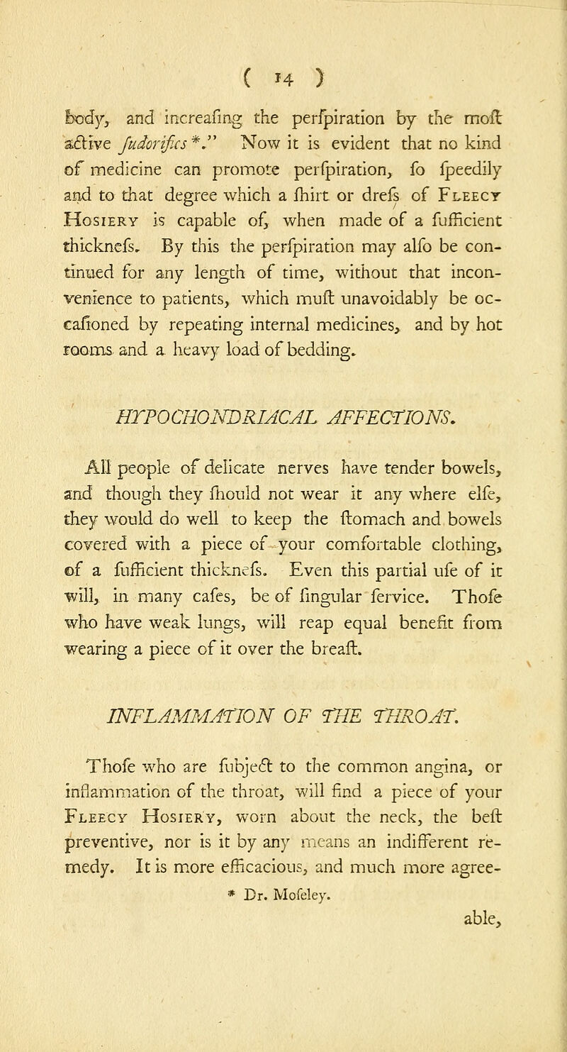 hcdy, and increafmg the perfplration by the mofl aflive Jttdorifics *. Now it is evident that no kind of medicine can promote perfpiration, fo Ipeedily aad to that degree which a fhirt or drefs of Fleecy Hosiery is capable of, when made of a fufficient thickncfs. By this the perfpiration may alfo be con- tinued for any length of time, without that incon- venience to patients, which mufl unavoidably be oc- cafioned by repeating internal medicines, and by hot room^. and a, heavy load of bedding, HTFOCHONDRIACAL JFFECriONS. All people of delicate nerves have tender bowels, and though they fhould not wear it any where elfe, they would do well to keep the ftomxach and bowels covered with a piece of your comfortable clothing, of a fufficient thicknefs. Even this partial ufe of it will, in many cafes, be of lingular fervice. Thofe who have weak lungs, will reap equal benefit from wearing a piece of it over the breaft. INFLAMMATION OF THE tHROAT, Thofe who are fubjed: to the common angina, or inuam.miation of the throat, will find a piece of your Fleecy Hosiery, worn about the neck, the bell preventive, nor is it by any means an indifferent re- medy. It is m.ore efficacious, and much more agree- * Dr. Mofeley. able.