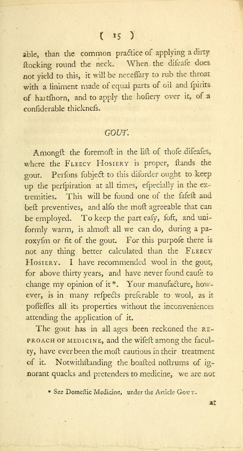 able, than the common praftice of applying a dirty locking round the neck. When, the difeafe does iiot yield to this, it will be necelTary to rub the throat with a liniment made of equal parts of oil and fpirits of hartihorn, and to apply the hofiery over it, of :a confiderable thiclcnefs. GOUT. Amono-il the foremoft in the lift of thofe .difeafes, O where the Fleecy Hosiery is proper, ftands the gout. Perfons fubjeft to this diforder ought to keep up the perfpiration at all times, efpecially in the ex- tremities. This will be found one of the fafeft and beft preventives, and alfo the moft agreeable that can be employed. To keep the part eafy, foft, and uni- formly warm, is almoft all v/e can do, during a pa- roxyfm or fit of the gout. For this purpofe there is not any thing better calculated than the Fleecy Hosiery. I have recommended v/ool in the gouty for above thirty years, and have never found caufe to change my opinion of it *. Your manufacture, how- ever, is in many reipefts preferable to wool, as Jt poffefTes all its properties without the inconveniences attending the a,pplication of it. The gout has in all ages been reckoned the re- proach OF medicine, and the wifeft among the facul- ty, have ever been the moft cautious in their treatment of it. Notwithftanding die boailed noitrums of ig- norant quacks and pretenders to medicine, we are nor * See Domellic Medicine, under the Article Gout..