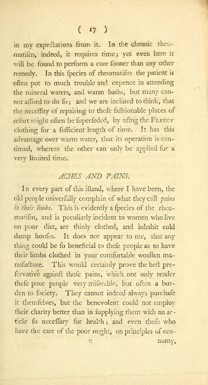 in my expeftations from it. In the chronic rheu- -matifm, indeed, it requires timej yet even here it will be found to perform a cure fooner than any other remedy. In this fpecies of rheumatifm the patient is often put to much trouble and expence in attending the mineral waters, and warm baths, but many can- not afford to do fo; and we are inclined to think, that the neceffity of repairing to thcfe fafhionable places or refort might often be fuperfeded, by ufmg the Fleecy clothing for a fufficicnt length of time. It has this advantage over warm water, that its operation is con- tinual, whereas the other can only be applied for a very limited time.  ACHES AND PAINS. ■ In every part of this ifland, vdiere I have been, the old people univerfally complain of what they call prJns in their limbs. This is evidently a fpecies of the rheu- matiilTi, and is peculiarly incident to women who live on poor diet, are thinly clothed, and inhabit cold damp houfes. It does not appear to me, that any thing could be fo beneficial to thefe people as to have their limbs clothed in your comfortable woollen ma- nufadure. This would certainly prove the bed pre- Icrvative againft thofe pains, which not only render . thefe poor people very miferable, but often a bur- den to fociety. They cannot indeed always purchafe it themfelves, but the benevolent could not employ their charity better than in fupplying them, with an ar - tide fo neceffary for liealrh; and even thofe who have the care of the poor ought, on principles of eco- G nomy.