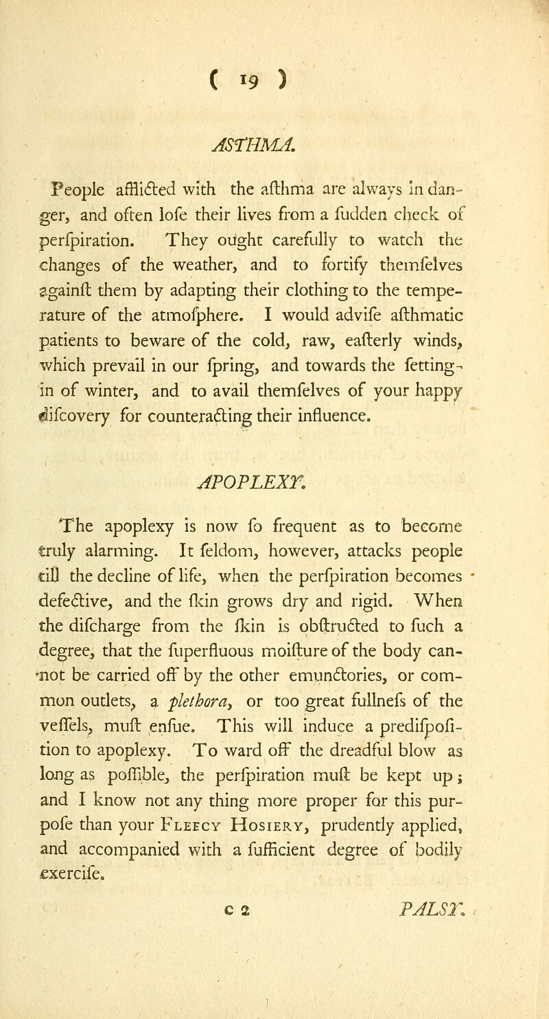 People afHi6led with the aflhma are always In dan- ger, and often lofe their lives from a fudden check of perlpiration. They ought carefully to watch the changes of the weather, and to fortify themfelves againlt them by adapting their clothing to the tempe- rature of the atmofphere. I would advife afthmatic patients to beware of the cold, raw, eafterly winds, which prevail in our Ipring, and towards the fetting- in of winter, and to avail themfelves of your happy ^ifcovery for counteradting their influence. JPOPLEXr. The apoplexy is now fo frequent as to become truly alarming. It feldom, however, attacks people cilj the decline of life, when the perfpiration becomes defective, and the fkin grows dry and rigid. When the difcharge from the flcin is obftrufted to fuch a degree, that the fuperfluous moifture of the body can- -not be carried off by the other emunftories, or com- mon oudetS;, a plethora^ or too great fullnefs of the veffels, muft enfue. This will induce a predilpofi- tion to apoplexy. To ward off the dreadful blow as long as poffible, the perfpiration muft be kept up j and I know not any thing more proper for this pur- pofe than your Fleecy Hosiery, prudently applied, and accompanied with a fufficient degree of bodily fxercife. c 2 PJLS2\