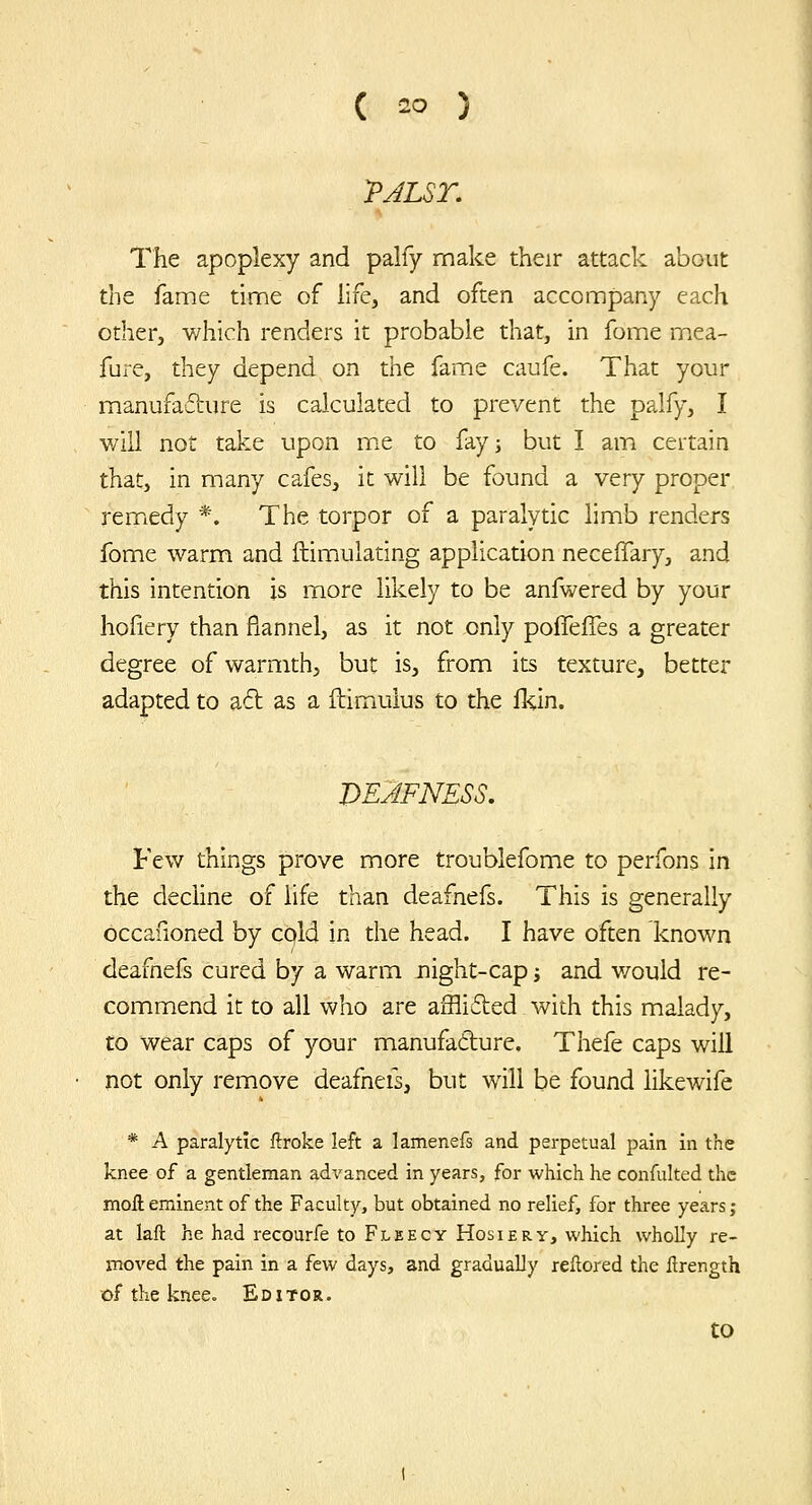 The apoplexy and palfy make their attack about the fame time of life, and often accompany each other, which renders it probable that, in fome mxCa- fure, they depend on the fame caufe. That your manufafture is calculated to prevent the palfy, I will not take upon rcit to fay; but I am certain that, in many cafes, it will be found a very proper remiedy *. The torpor of a paralytic hmb renders fome warm and ftimulating application neceffary, and this intention is more likely to be anfwered by your hoiiery than flannel, as it not only poffefTes a greater degree of warmth, but is, from its texture, better adapted to aft as a ftimulus to the Ikin. DEAFNESS. Few things prove more troublefome to perfons in the decline of life than deafnefs. This is generally occaOoned by cold in the head. I have often known deafnefs cured by a warm night-cap j and v/ould re- commend it to all who are afflifted with this malady, to wear caps of your manufadlure. Thefe caps will not only remove deafnefs, but will be found likewife * A paralytic ftroke left a lamenefs and perpetual pain in the knee of a gentleman advanced in years, for which he confulted the moll eminent of the Faculty, but obtained no relief, for three years ; at laft he had recourfe to Fleecy Hosiery, which wholly re- moved the pain in a few days, and gradually reftored the lirength of the knee. Editor. to