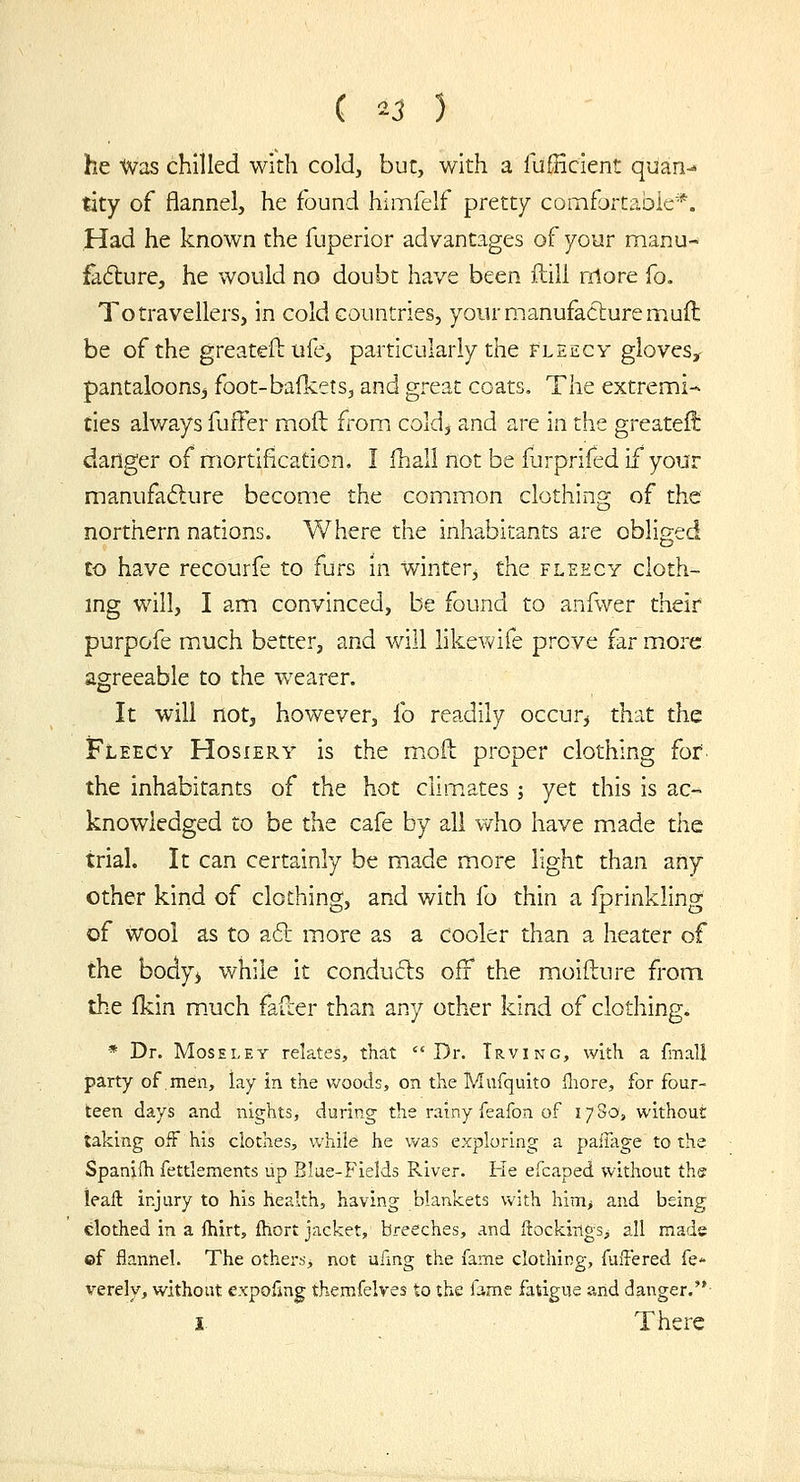 he Was chilled with cold, but, with a lufficient quan- tity of flannel, he found himfelf pretty comfartabie*. Had he known the fuperior advantages of your manu- failure, he would no doubt have been ftill rilore fo. To travellers, in cold countries, your manufacture muft be of the greatefl: ufe, particularly the fleecy gloves^ pantaloons^ foot-bafkets, and great coats. The extremi-> ties always fuffer moft from cold^ and are in the greatef!: danger of mortification, I fhall not be furprifed if your manufacture become the common clothing of the northern nations. Where the inhabitants are obliged to have recourfe to furs in winter, the fleecy cloth- ing will, I am convinced, be found to anfwer their purpofe much better, and will likewife prove far more agreeable to the wearer. It will not, however, fo readily occur^ that the Fleecy Hosiery is the moil proper clothing fof. the inhabitants of the hot clim.ates ; yet this is ac- knowledged to be the cafe by all who have made the trial. It can certainly be made more light than any other kind of clothing, and with fo thin a Iprinkling of wool as to a6t more as a cooler than a heater of the body^ while it condufts off the moifture from the Ikin m.uch fafcer than any other kind of clothing. * Dr. MosELEY relates, that Dr. Irving, with a fmall party of men, lay in the woods, on the Mufquito fliore, for four- teen days and nights, during the rainy feafon of 1780, without taking off his clothes, while he was exploring a paifage to the Spanifh fettlements up Blue-Fields River. He efcaped without the ieail injury to his health, having blankets with hinij and being clothed in a ftiirt, ftiort jacket, breeches, and ftockings, all made ©f flannel. The others, not ufmg the fame clothing, fuiTered fe* verely, without expofmg themfelves to the iamc fatigue and danger.'* I There
