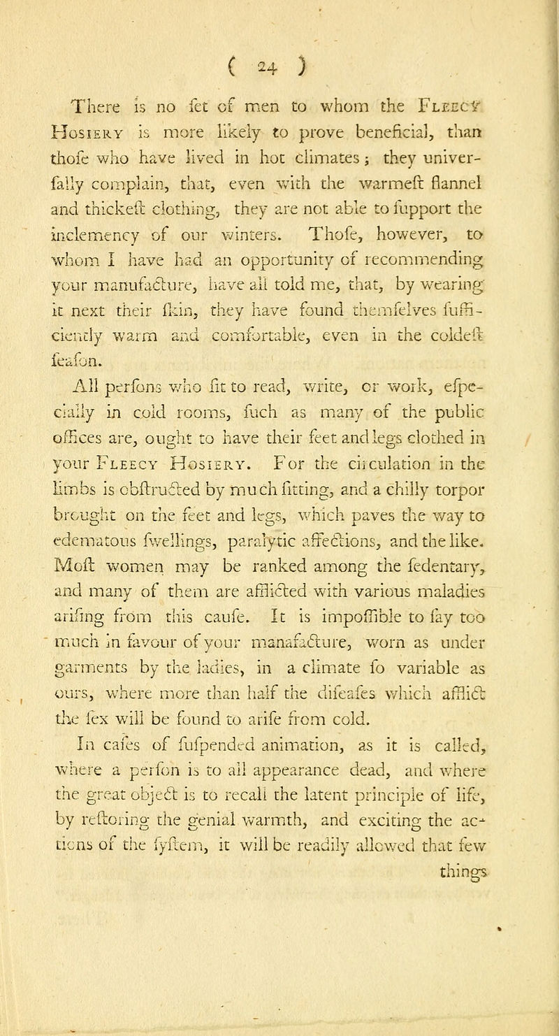 There is no let of men to whom the FleecIt Hosiery is more likely to prove beneficial, than thofe who have lived in hot climates; they univer- fally complain, that, even with the warmeft flannel and thickeil clothing, they are not able to lupport the inclemiency of our v;inters. Thofe, however, to whom. I have had an opportunity of recommending your mianufaclure, have all told me, that, by wearing it next their fldn, they have found themfelves fufri- ciendy waim and comfortable, even in the coldefk feafon. All perfons v/ho fit to read, v/rite, cr work, efpc- cially in cold rooms, fiich as many of the public offices are, ought to have their feet and legs clothed in your Fleecy Hosiery. For the circuladon in the limbs is obftruiled by miucli fitting, and a chilly torpor brought on the feet and legs, v/hich paves the way to edematous fwellings, paralytic affeftions, and the like. Moil women may be ranked among the fedentary, and many of them are afflicted with various maladies arifing fi-om this caufe. It is impofilble to fay too mrdch in favour of your m.anafafture, worn as under garmients by the ladies, in a climate fo variable as ours, where more than half the difeafes v/liich affliCt xhc lex will be found to arife from cold. In cafes of fufpended aniiTiation, as it is called, where a perfon is to all appearance dead, and v/here the great objed: is to recall the latent principle of life, by reftoring the genial V'/armth, and exciting the ac^ ticns of the fyflem, it will be readily allowed that few things