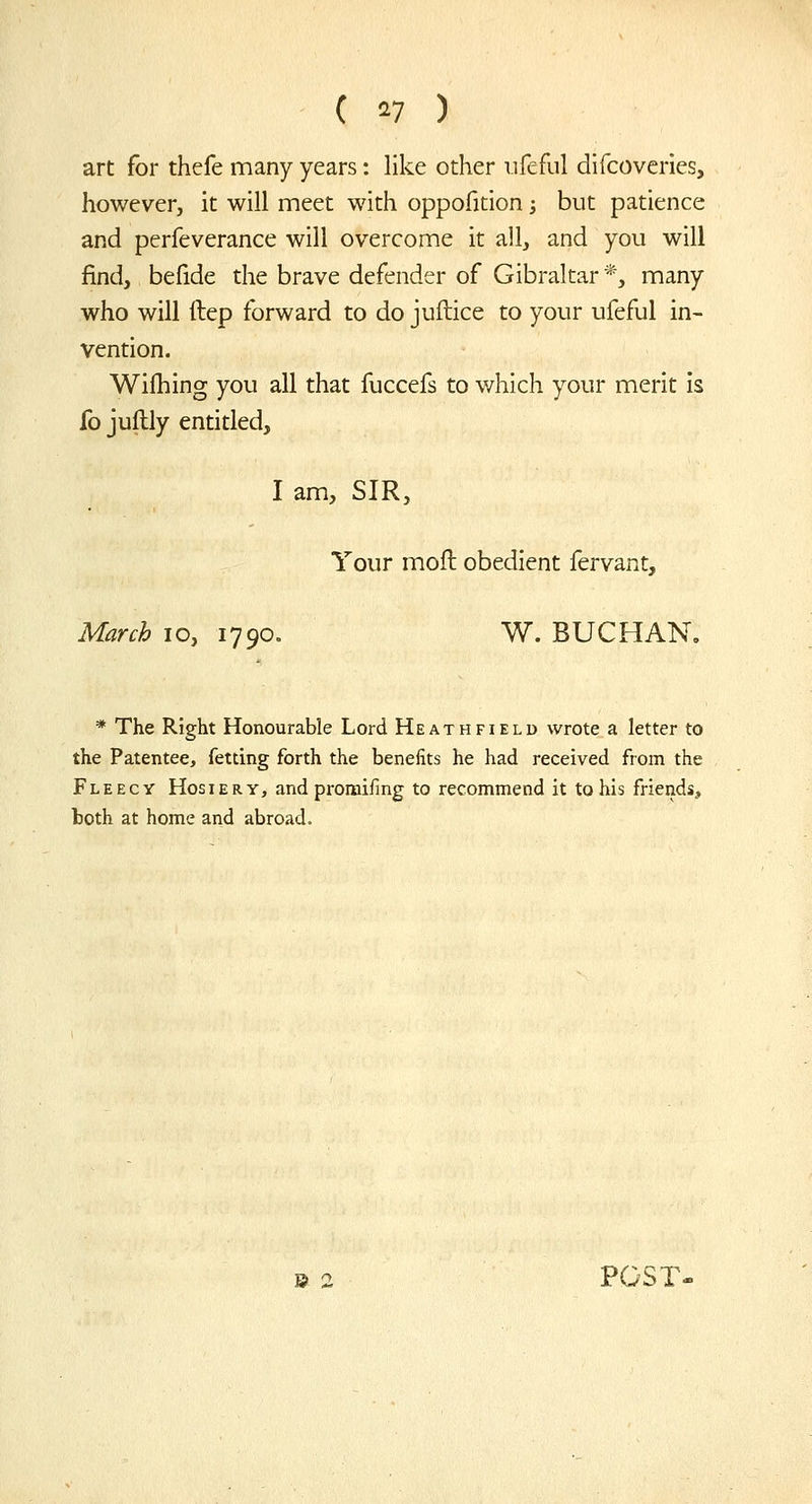 art for thefe many years: like other iifeful difcoveries, however, it will meet with oppofition -, but patience and perfeverance will overcome it all, and you will find, befide the brave defender of Gibraltar *, many who will ftep forward to do juftice to your ufeful in- vention. Wifhing you all that fuccefs to v/hich your merit is fo juflly entitled, I am, SIR, Your moil obedient fervant, March lo, 1790. W. BUCHAN, * The Right Honourable Lord Heath field wrote a letter to the Patentee, fetting forth the benefits he had received from the Fleecy Hosiery, and promifing to recommend it to his friends, toth at home and abroad. B 2 POST-
