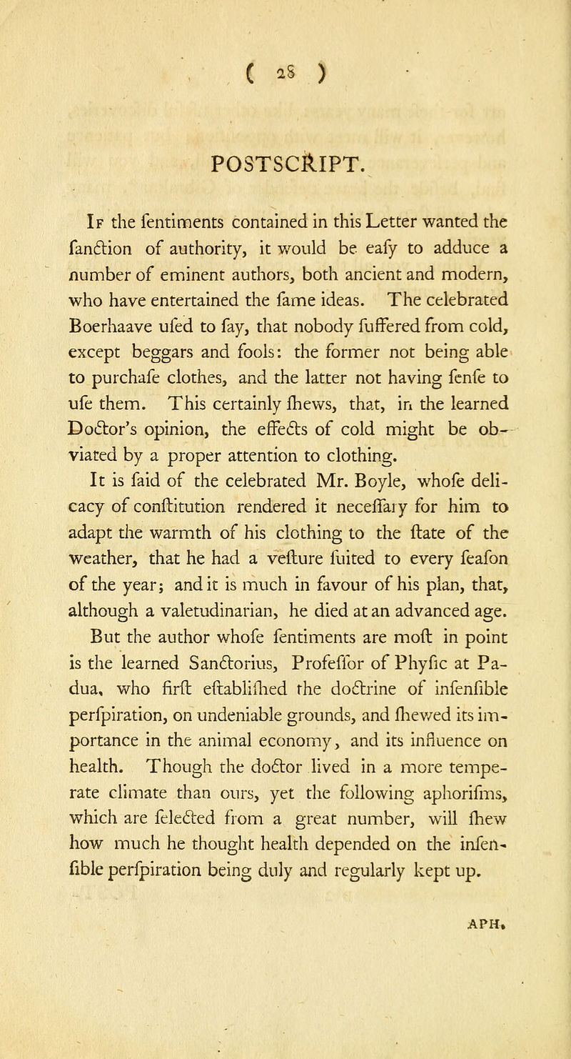 POSTSCI^IPT. If the fentiments contained in this Letter wanted the fanftion of authority, it would be eafy to adduce a number of enninent authors, both ancient and modern, who have entertained the fame ideas. The celebrated Boerhaave ufed to fay, that nobody fufFered from cold, except beggars and fools: the former not being able to purchafe clothes, and the latter not having fcnfe to i]fe them. This certainly Ihews, that, in the learned Dodor's opinion, the effefts of cold might be ob- viated by a proper attention to clothing. It is faid of the celebrated Mr. Boyle, whofe deli- cacy of conftitution rendered it necelTary for him to adapt the warmth of his clothing to the ftate of the weather, that he had a vefture fuited to every feafon of the year; and it is much in favour of his plan, that, although a valetudinarian, he died at an advanced age. But the author whofe fentiments are moft in point is the learned San6torius, Profeffor of Phyfic at Pa- dua, who firft eftabhflied the doctrine of infenfible perfpiration, on undeniable grounds, and fhev/ed its im- portance in the animal economy, and its influence on health. Though the do6lor lived in a more tempe- rate climate than ours, yet the following aphorifms, which are felefted from a great number, will j[hew how much he thought health depended on the infen- fible perfpiration being duly and regularly kept up.