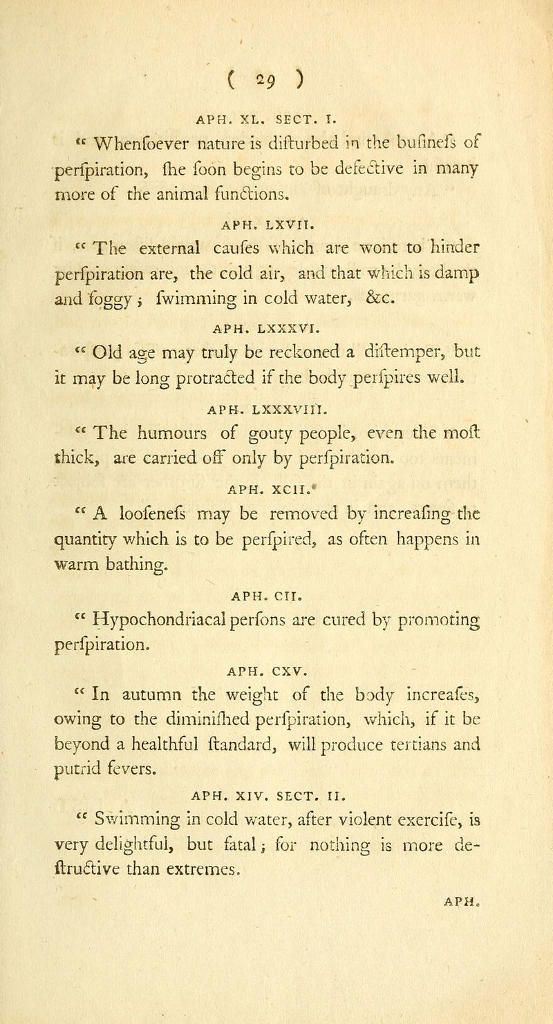 ( ^9 ) APH. XL. SECT. T.  Whenfoever nature is difturbeci in the bufinefs of perfpiration, Ihe foon begins to be defective in many more of the animal funftions. APH. LXVII.  The external caufes which are wont to hinder perfpiration are, the cold air, and that which is damp and foggy i fwimming in cold water, &c. APH. LXXXVI.  Old age may truly be reckoned a diftemper, but it may be long protraded if the body perfpires welL APH. LXXXVIII,  The humours of gouty people, even the moil thick, are carried off only by perfpiration. APH. XCII.'  A loofenefs may be removed by increafmg the quantity which is to be perfpired, as often happens in warm bathing. APH. err.  Hypochondriacal perfons are cured by promoting perfpiration. APH. cxv.  In autumn the weight of the body increafes, owing to the diminiflied perfpiration, which, if it be beyond a healthful ftandard, will pi-oduce tertians and putrid fevers. APH. XrV. SECT. ri.  Swimming in cold water, after violent exercife, is very delightful, but fatal j for nothing is more de- ftrudive than extremes.