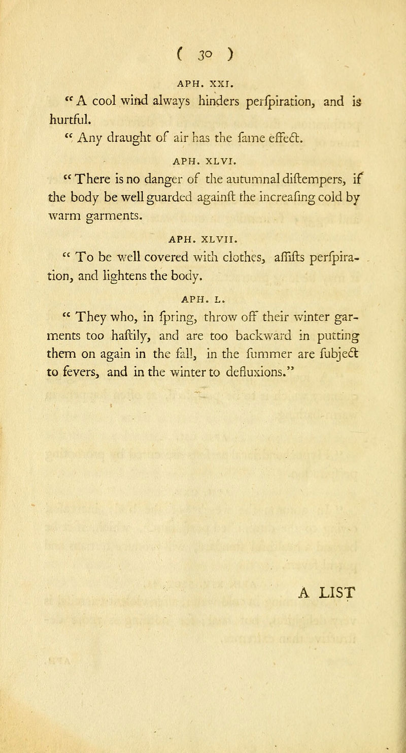 APH. XXI.  A cool wliid always hinders perlpiration, and is hurtful.  Any draught of air has the fame effc6l. APH. XLVI.  There is no danger of the autumnal diftempers, if die body be well guarded againft the increafing cold by warm garments. APH. XLVir.  To be well covered with clothes, afllfts perfpira- tion, and lightens the body. APH. L.  They who, in ipring, throw off their winter gar- ments too haftily, and are too backward in putting them on again in the fall, in the fummer are fubje6t to fevers, and in the winter to defluxions. A LIST