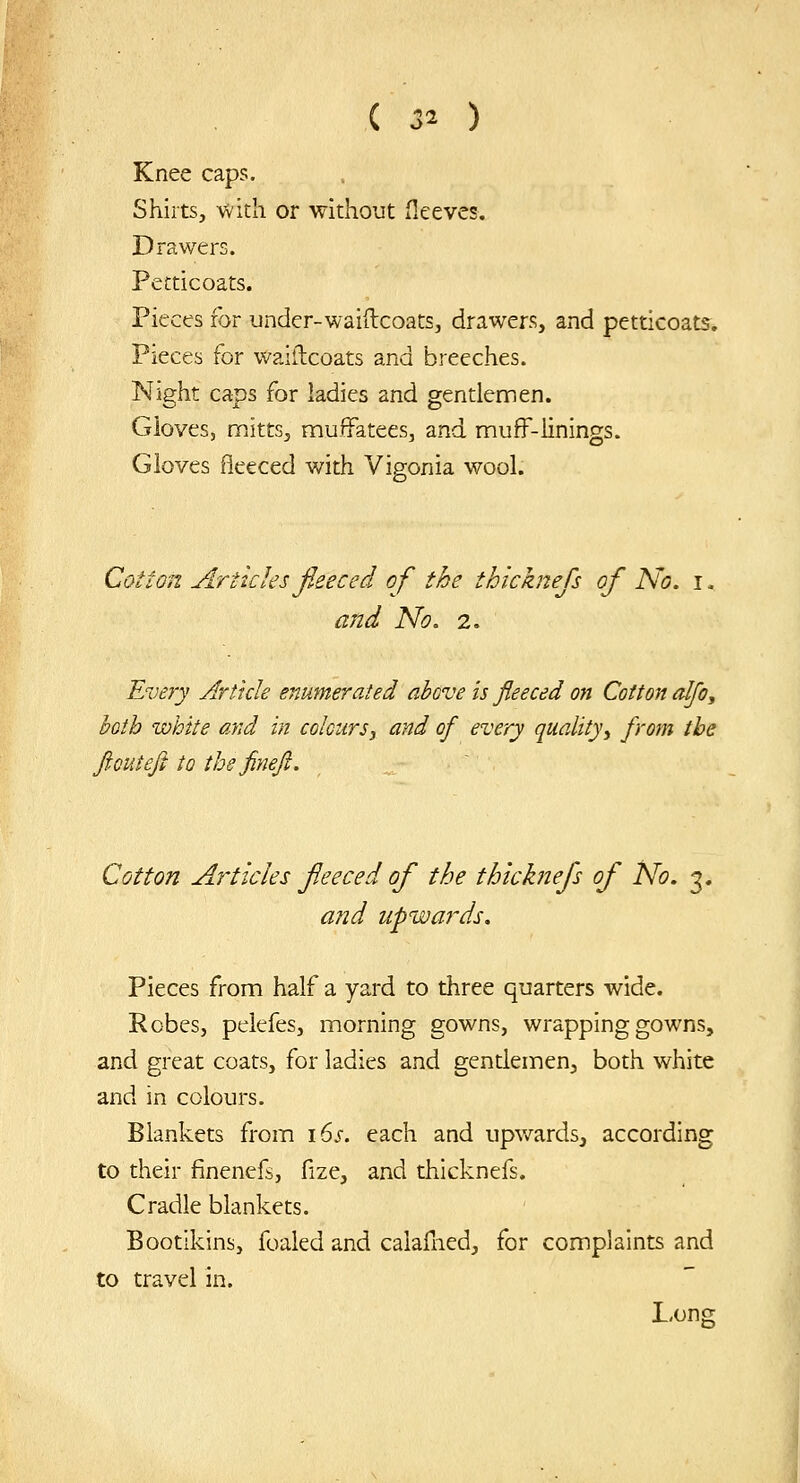 Knee caps. Shirts, with or without fleeves. Drawers. Petticoats. Pieces for under-waiilcoats, drawers, and petticoats. Pieces for waillcoats and breeches. Night caps for ladies and gentlemen. Gloves, rnitts, muffatees, and mufF-linings. Gloves fleeced with Vigonia wool. Cotton Articles fieeced of the thicknefs of No. i - and No. i. Every Article enumerated above is fleeced on Cotton cdjo, both white and in colours^ and of every quality^ from the ft out eft to thefineft. Cotton Articles feeced of the thicknefs of No. 3. and upwards. Pieces from half a yard to three quarters wide. Robes, pelefes, morning gowns, wrapping gowns, and great coats, for ladies and gendemenj both white and in colours. Blankets from i6s. each and upwards, according to their finencfs, fize, and thicknefs. Cradle blankets. Bootikins, foaled and calafned, for complaints and to travel in. Long