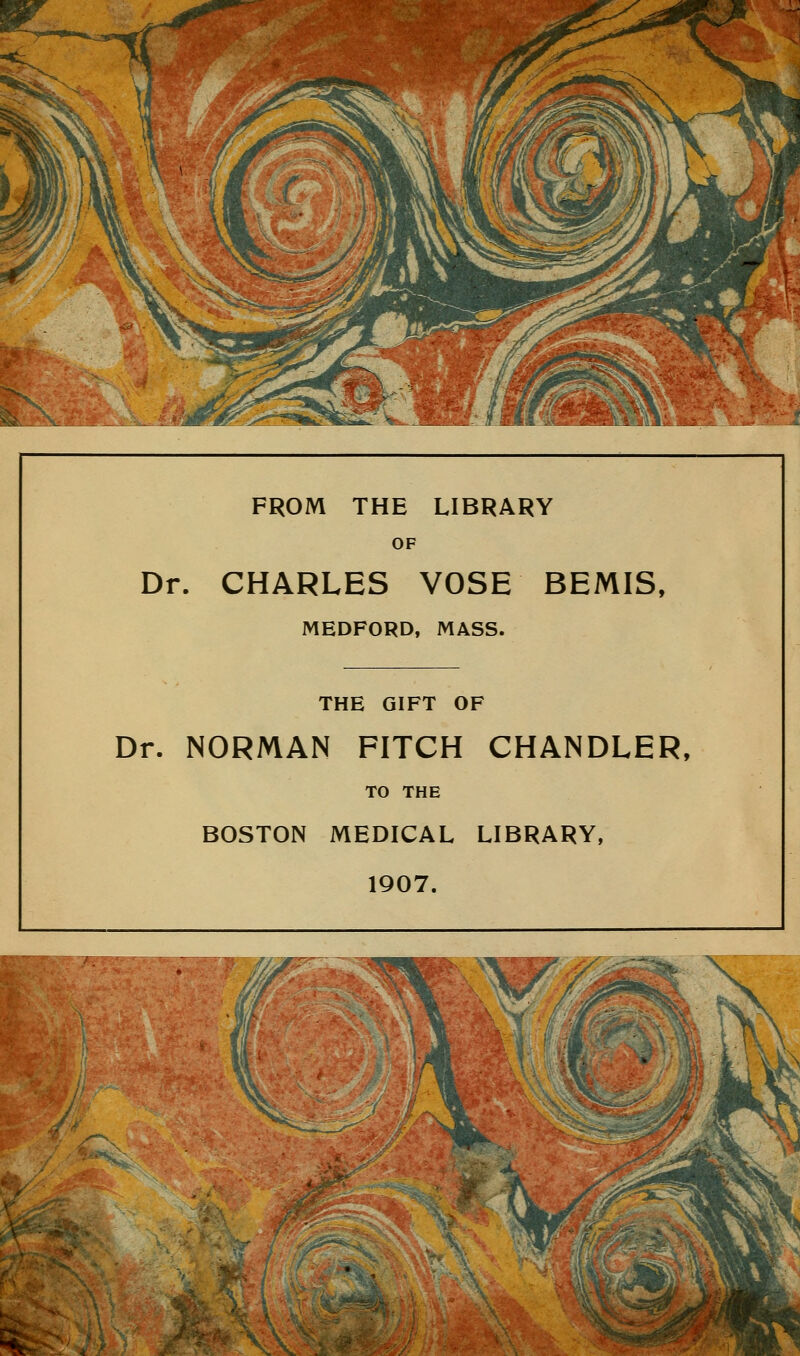 FROM THE LIBRARY OF Dr. CHARLES VOSE BEMIS, MEDFORD, MASS. THE GIFT OF Dr. NORMAN FITCH CHANDLER, TO THE BOSTON MEDICAL LIBRARY, 1907.