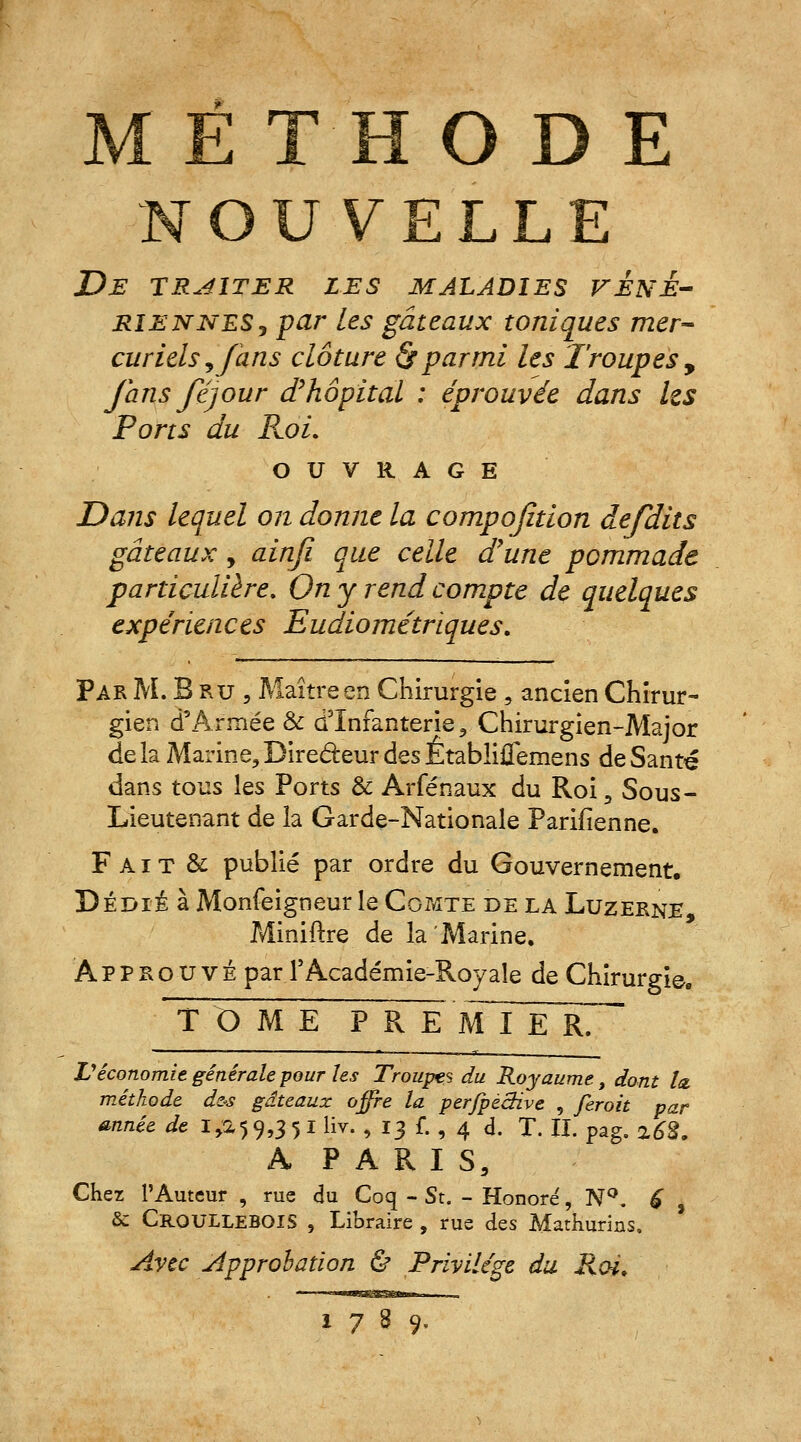 MÉTHODE NOUVELLE De traiter les maladies véné- riennés j par les gâteaux toniques mer- curielsy/àns clôture <S*parmi les Troupes , fans féjour d'hôpital : éprouvée dans Us Ports du Roi. OUVRAGE Dans lequel on donne la compofîtion défaits gâteaux, ainfi que celle d'une pommade particulière. On y rend compte de quelques expériences Eudiométriques. Par M.Bru, Maître en Chirurgie , ancien Chirur- gien d'Armée & d'Infanterie, Chirurgien-Major de la Marine, Bire&eur des Êtablifiemens de Santé dans tous les Ports & Arfénaux du Roi, Sous- Lieutenant de la Garde-Nationale Parifienne. F A i T & publié par ordre du Gouvernement. Dédié à Monfeigneur le Comte de la Luzerne, Miniftre de la Marine, Approuvé par T Académie-Roy aïe de Chirurgie. TOME P R E mTx E rT Véconomie générale pour les Troupes du Royaume, dont lu méthode d&s gâteaux offre la perfpèchve , feroit par année de 1,2,59,3 5 I liv. , 13 f. , 4 d. T. IL pag. z63. A PARIS, Chez l'Auteur , rue du Coq - St. - Honore7, N°. 6 , & CrqULLEBQIS , Libraire , rue des Mathurins. Avec Approbation & Privilège du Roi.