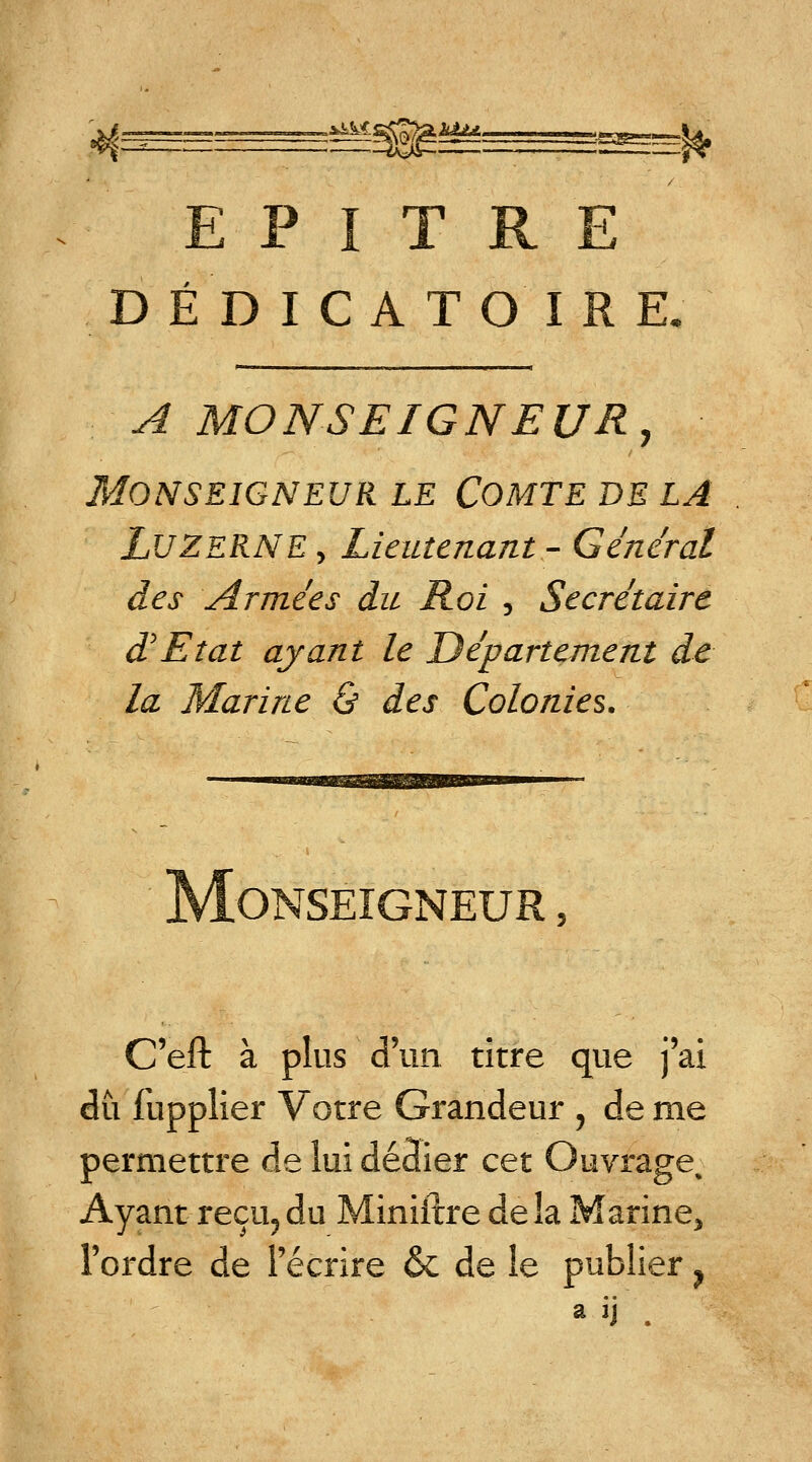 E P I T R E DÉDICATOIRE, A MONSEIGNEUR, Monseigneur le Comte de la LUZERNE> Lieutenant- Général des Armées du Roi , Secrétaire d'Etat ayant le Département de la Marine & des Colonies. Monseigneur , C'eft à plus d'un titre que j'ai du fupplier Votre Grandeur , de me permettre de lui dédier cet Ouvrage Ayant reçu, du Miniftre de îa Marine, l'ordre de l'écrire & de le publier ? a ij '