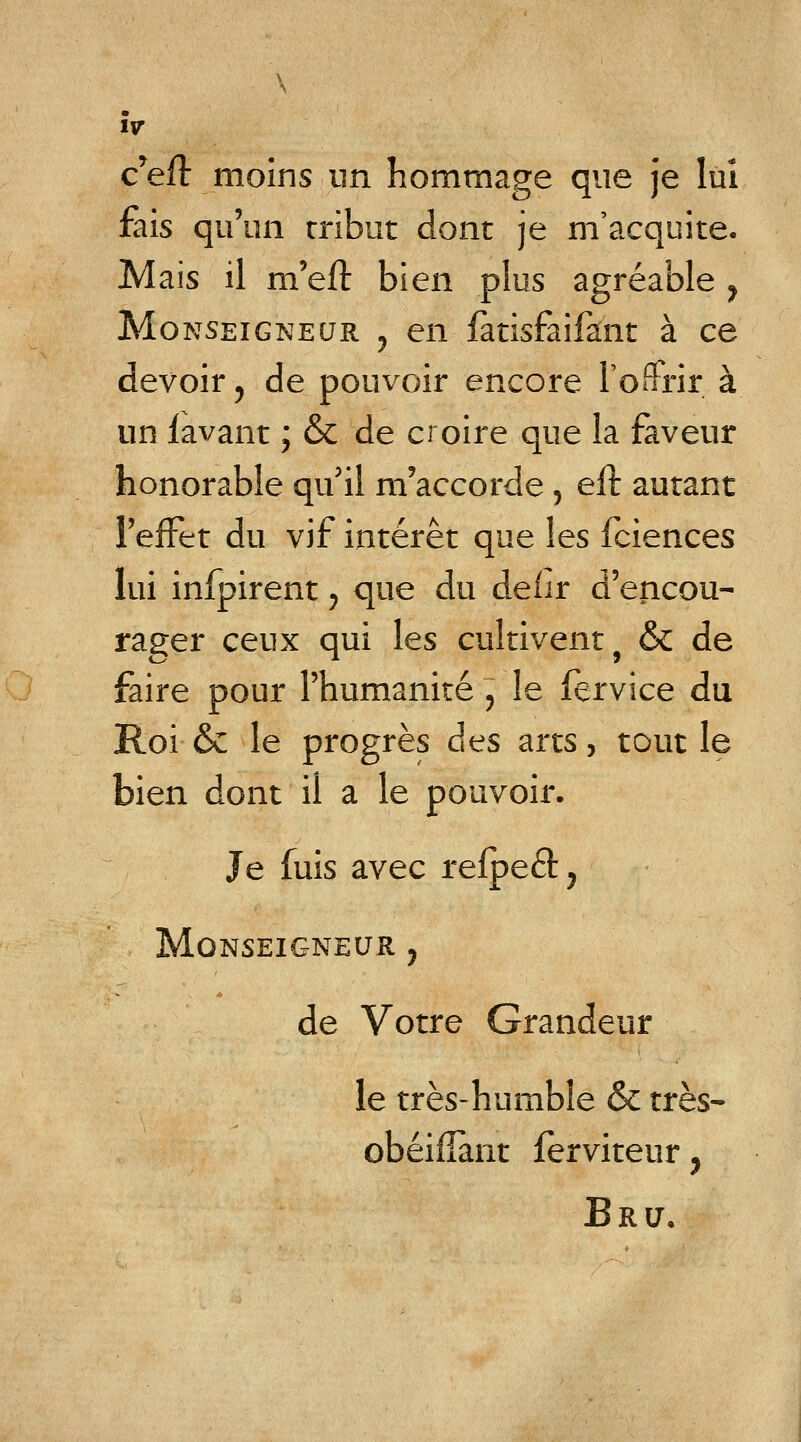 c'efl moins un hommage que je lui fais qu'un tribut dont je m'acquite. Mais il m'eft bien plus agréable > Monseigneur ? en fàtisfaifant à ce devoir, de pouvoir encore l'offrir à un lavant ; & de croire que la faveur honorable qu'il m'accorde, eft autant l'effet du vif intérêt que les fciences lui infpirent ; que du deiir d'encou- rager ceux qui les cultivent f & de faire pour l'humanité , le fervice du Roi & le progrès des arts, tout le bien dont il a le pouvoir. Je luis avec refpeét. Monseigneur ? de Votre Grandeur le très-humble & très- obéifîant ferviteur, Bru,