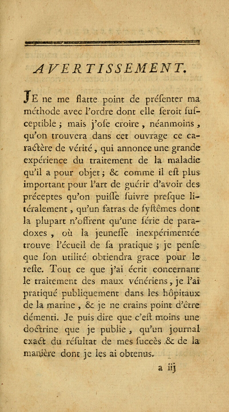 AVERTISSEMENT. JE ne me flatte point de préfenter ma méthode avec Tordre dont elle feroit fuf- ceptible j mais j'ofe croire , néanmoins , qu'on trouvera dans cet ouvrage ce ca- ractère de vérité, qui annonce une grande expérience du traitement de la maladie qu'il a pour objet ; & comme il eft plus important pour l'art de guérir d'avoir des préceptes qu'on puifle fuivre prefque li- téralement, qu'un fatras de fyftêmes donc la plupart n'offrent qu'une férié de para- doxes , où la jeuneffe inexpérimentée trouve l'écueii de fa pratique ; je penfe que fon utilité obtiendra grâce pour le relie. Tout ce que j'ai écrit concernant le traitement des maux vénériens y je l'aï pratiqué publiquement dans les hôpitaux de la marine , &: je ne crains point d'être démenti. Je puis dire que c'eft moins une do&rine que je publie 3 qu'un journal exaét du réfultat de mes fuccès .&c de la manière dont je les ai obtenus.