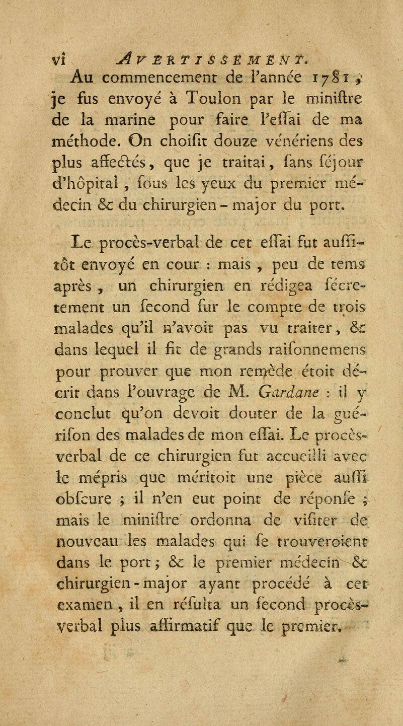 Au commencement de l'année 1781 y je fus envoyé à Toulon par le miniftre de la marine pour faire Peffai de ma méthode. On choifit douze vénériens des plus affeclés, que je traitai, fans féjour d'hôpital , fous les yeux du premier mé- decin Se du chirurgien- major du port. Le procès-verbal de cet effai fut auffi- îôt envoyé en cour : mais , peu de tems après , un chirurgien en rédigea fécre- tement un fécond fur le compte de trois malades qu'il Savoir pas vu traiter, &: dans lequel il fit de grands raifonnemens pour prouver que mon remède étoit dé- crit dans l'ouvrage de M. Gardane : il y conclut qu'on devoit douter de la gué- rifon des malades de mon effai. Le procès- verbal de ce chirurgien fut accueilli avec le mépris que méritoit une pièce auffi obfcure ; il n'en eut point de réponfe ; mais le miniftre' ordonna de vifïter de nouveau les malades qui fe. trouveroient dans le port; &c le premier médecin & chirurgien-major ayant procédé à cet examen , il en réfuîta un fécond procès- verbal plus affirmatif que le premier,