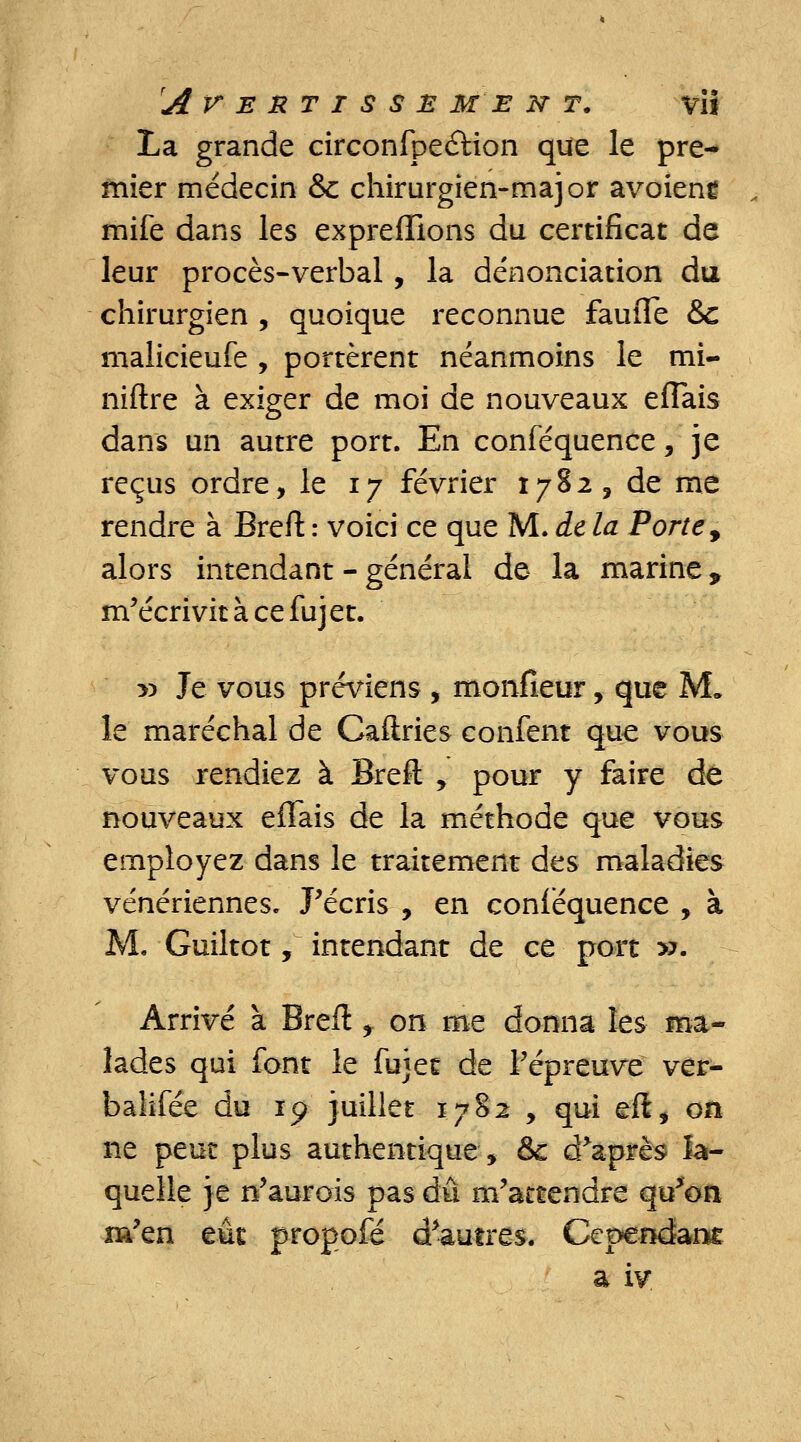 La grande circonfpeétion que le pre- mier médecin &c chirurgien-major avoieng mife dans les expreflions du certificat de leur procès-verbal, la dénonciation du chirurgien , quoique reconnue faufle &c malicieufe , portèrent néanmoins le mi- niftre à exiger de moi de nouveaux eflais dans un autre port. En conféquence, je reçus ordre, le i y février 1782, de me rendre à Breft : voici ce que M. de la Porte, alors intendant - général de la marine y m'écrivit à ce fujet. » Je vous préviens , monfieur, que M. le maréchal de Caftries confent que vous vous rendiez à Breft y pour y faire de nouveaux eflais de la méthode que vous employez dans le traitement des maladies vénériennes. J'écris , en conféquence , à M. Guiltot, intendant de ce port ». Arrivé à Breft f on me donna les ma- lades qui font le fujet de l'épreuve ver- balifée du 19 juillet 1782 , qui eft, on ne peut plus authentique, &c d'après la- quelle je n'aurois pas dû m'attendre qu'on m'en eût propofé d'autres. Cependant a iv