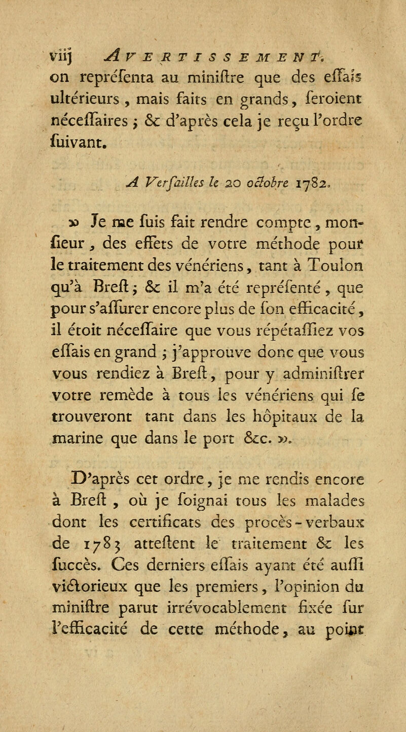on repréfenta au miniftre que des effais ultérieurs , mais faits en grands, feraient néceffaires $ & d'après cela je reçu l'ordre fuivant. A Ver failles h 20 octobre 17823 30 Je me fuis fait rendre compte , mon- fieur, des effets de votre méthode poui* le traitement des vénériens, tant à Toulon qu'à Breft ; & il m'a été repréfenté, que pour s'aflurer encore plus de l'on efficacité, il étoit néceffaire que vous répétaffiez vos effais en grand ; j'approuve donc que vous vous rendiez à Breft, pour y adminiftrer votre remède à tous les vénériens qui fe trouveront tant dans les hôpitaux de la marine que dans le port &c. »» D'après cet ordre, je me rendis encore à Breft , où je foignai tous les malades dont les certificats des procès - verbaux de 1783 atteftent le traitement &c les fuccès. Ces derniers effais ayant été auffi victorieux que les premiers, l'opinion du miniftre parut irrévocablement fixée fur l'efficacité de cette méthode, au poiat