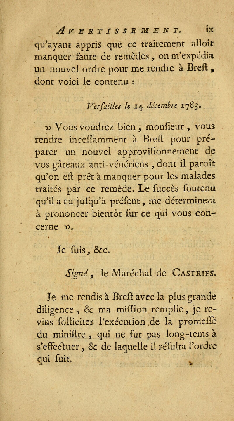 qu'ayant appris que ce traitement alloic manquer faute de remèdes, on m'expédia un nouvel ordre pour me rendre à Breft 9 dont voici le contenu : Verfailks le 14 décembre 1783. y> Vous voudrez bien , monfieur , vous rendre incéffamment à Breft pour pré- parer un nouvel approvifionnement de vos gâteaux anti-vénériens , dont il paroît qu'on eft prêt à manquer pour les malades traités par ce remède. Le luccès foutenu qu'il a eu jufqu'à préfent, me déterminera à prononcer bientôt fur ce qui vous con- cerne ». Je fuisj &c. Signé, le Maréchal de Castrïes* Je me rendis à Breft avec la plus grande diligence, & ma miffion remplie, je re- vins folliciter l'exécution ,de la promefïe du miniftre , qui ne fut pas long-tems à s'efife&uer, & de laquelle il refulta l'ordre qui fuit.