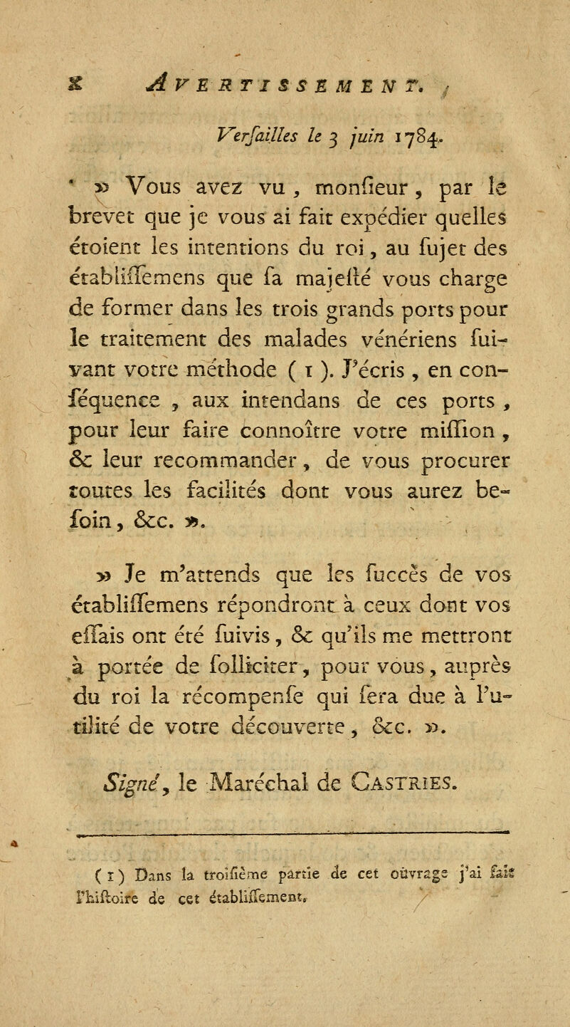 Verfailles le 3 juin 1784.. » Vous avez vu , monfieur, par îe brevet que je vous ai fait expédier quelles étoient les intentions du roi, au fujet des étabtiffemens que fa maîelié vous charge de former dans les trois grands ports pour le traitement des malades vénériens fui- vant votre méthode ( 1 ). récris , en con- féquence , aux intendans de ces ports , pour leur faire connoître votre million , & leur recommander, de vous procurer toutes les facilités dont vous aurez be- foin, &c. 3*. y> Je m'attends que les fuccès de vos établiiïemens répondront à ceux dont vos effais ont été fuivis, & qu'ils me mettront à portée de folliciter, pour vous, auprès du roi la récompenfe qui fera due à Fu- tilité de votre découverte, &c. ». Signé. y le Maréchal de Castrïes. ( r ) Dans la troisième partie de cet oûyrsgs j'ai fais l'hiftoire de cet établiiTement,
