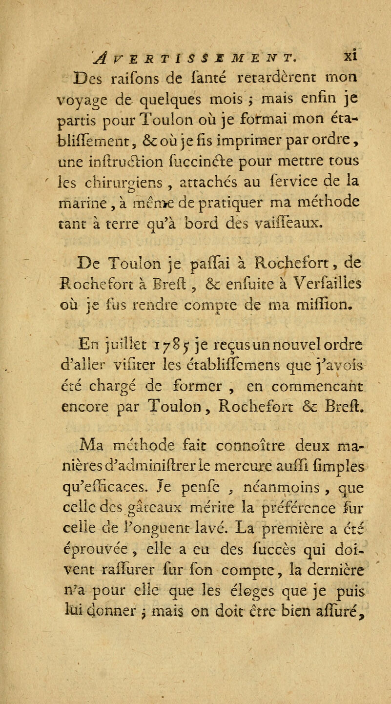 Des raifons de fanté retardèrent mon voyage de quelques mois ; mais enfin je partis pour Toulon où je formai mon cta- bliflement, & où je fis imprimer par ordre, une inftru&ion fuccincie pour mettre tous les chirurgiens , attaches au fervice de la marine , à mên*e de pratiquer ma méthode tant à terre qu'à bord des vaifîeaux. De Toulon je paffai à Rochefort, de Proche fort à Breft ? &c enfuite à Verfailies où je fus rendre compte de ma million. En juillet 1785 je reçus un nouvel ordre d'aller vifiter les établifTemens que j'avois été chargé de former , en commençant encore par Toulon, Rochefort & Breft. Ma méthode fait connoître deux ma- nières d'adminiftrer le mercure auffi fimpîes qu'efficaces. Je penfe , néanmoins , que celle des gâteaux mérite la préférence fur celle de l'onguent lavé. La première a été éprouvée, elle a eu des fuccès qui doi- vent rafîurer fur fon compte, la dernière n'a pour elle que les éloges que je puis lui donner -7 mais on doit être bien affuré?