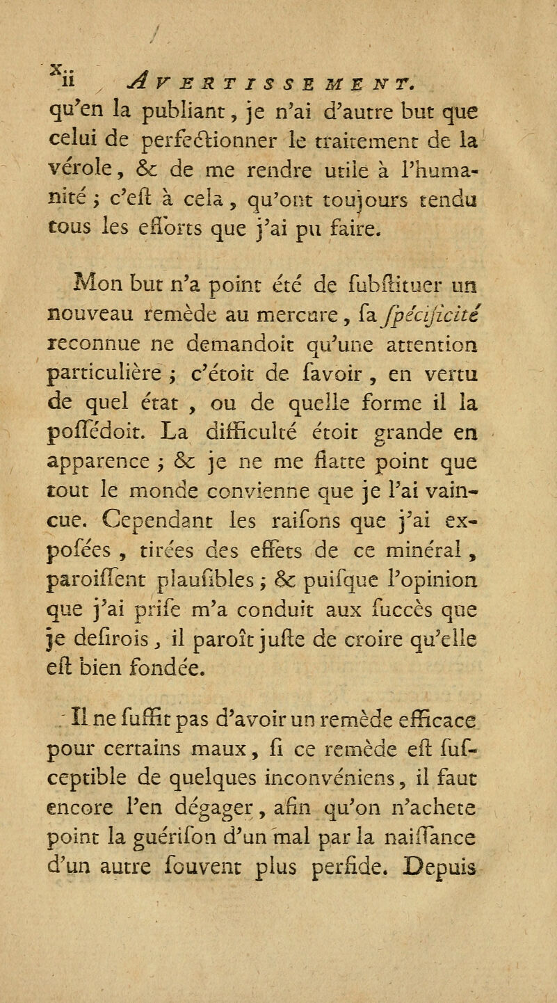 qu'en la publiant, je n'ai d'autre but que celui de perfectionner le traitement de la vérole, & de me rendre utile à l'huma- nité ; c'eft à cela, qu'ont toujours tendu tous les efibrts que j'ai pu faire. Mon but n'a point été de fubftituer un nouveau remède au mercure, fafpécijicité reconnue ne demandoit qu'une attention particulière ; c'étoit de favoir , en vertu de quel état , ou de quelle forme il la pofTédoit. La difficulté étoit grande en apparence > &c je ne me flatte point que tout le monde convienne que je l'ai vain- cue. Cependant les raifons que j'ai ex- pofées , tirées des effets de ce minéral, paroiffent piaunbles ; &; puifque l'opinion que j'ai prife m'a conduit aux fuccès que je dellrois > il paroît jufte de croire qu'elle eft bien fondée. Il ne fuffit pas d'avoir un remède efficace pour certains maux, fi ce remède eft fuf- ceptible de quelques inconvéniens , il faut encore l'en dégager, afin qu'on n'acheté point la guérifon d'un'mal parla naiflance d'un autre fouvent plus perfide. Depuis