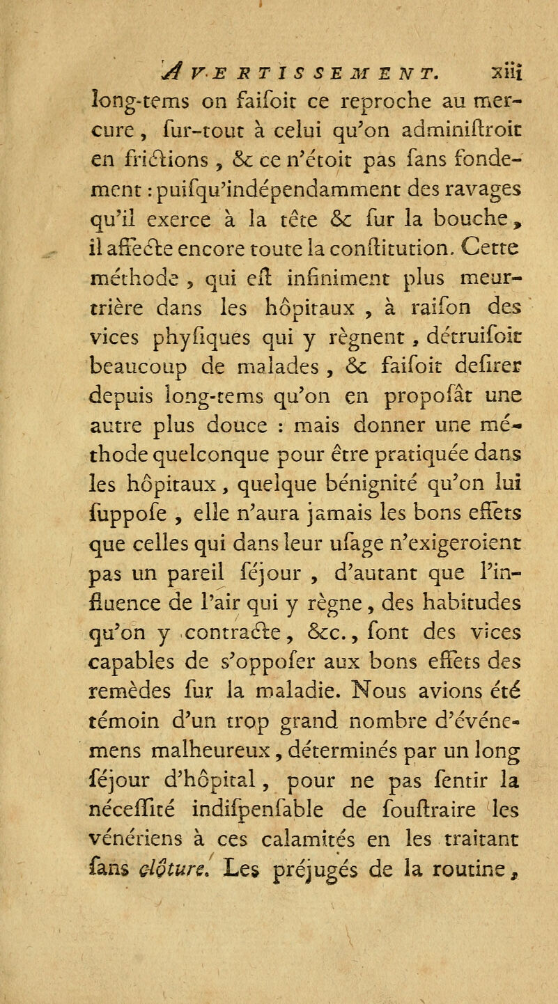 A V E JR T I S SE M E N T. XÎii long-tems on faifoit ce reproche au mer- cure , fur-tout à celui qu'on adminiftroic en friétions , & ce n'étoit pas fans fonde- ment rpuifqu'indépendamment des ravages qu'il exerce à la tête & fur la bouche, il affeéte encore toute la conftitution. Cette méthode , qui elt infiniment plus meur- trière dans les hôpitaux , à raifon des vices phyfiques qui y régnent, détruifoit beaucoup de malades , &c faifoit délirer depuis long-tems qu'on en propofât une autre plus douce : mais donner une mé- thode quelconque pour être pratiquée dans les hôpitaux, quelque bénignité qu'on lui fuppofe , elle n'aura jamais les bons c&ts que celles qui dans leur ufage n'exigeroient pas un pareil féjour , d'autant que l'in- fluence de l'air qui y règne, des habitudes qu'on y contraéle, &c., font des vices capables de s'oppofer aux bons effets des remèdes fur la maladie. Nous avions été témoin d'un trop grand nombre d'événe- mens malheureux, déterminés par un long féjour d'hôpital, pour ne pas fentir la néceffité indifpenfable de fouftraire les vénériens à ces calamités en les traitant fans clôture. Les préjugés de la routine,