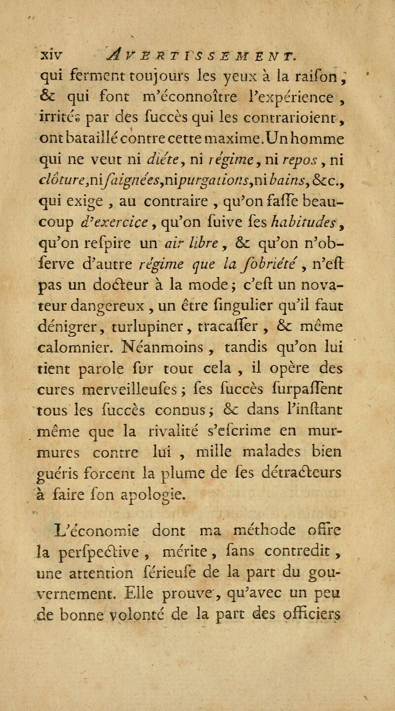 XlV AVERT I S SEMENT. qui ferment toujours les yeux à la raifon; & qui font m'éconnoître l'expérience , irrités par des fuccès qui les contrarioient, ont bataillé contre cette maxime.Un homme qui ne veut ni diète, ni régime, ni repos , ni clôture,nijraignées,nipurgations,nibains,&£c.9 qui exige , au contraire , qu'on faffe beau- coup d'exercice, qu'on fuive fes habitudes 9 qu'on refpire un air libre , & qu'on n'ob- ferve d'autre régime que la Jobriété, n'eft pas un docteur à la mode ; c'eft un nova- teur dangereux , un être fingulier qu'il faut dénigrer, turlupiner, tracafïèr , &c même calomnier. Néanmoins , tandis qu'on lui tient parole fur tout cela , il opère des cures merveilleufes ; fes fuccès furpafïent tous les fuccès connus ; & dans l'inftant même que la rivalité s'efcrime en mur- mures contre lui , mille malades bien guéris forcent la plume de fes détracteurs à faire fon apologie. L'économie dont ma méthode ofire la perfpective , mérite, fans contredit, une attention férieufe de la part du gou- vernement. Elle prouve', qu'avec un peu de bonne volonté de la part des officiers