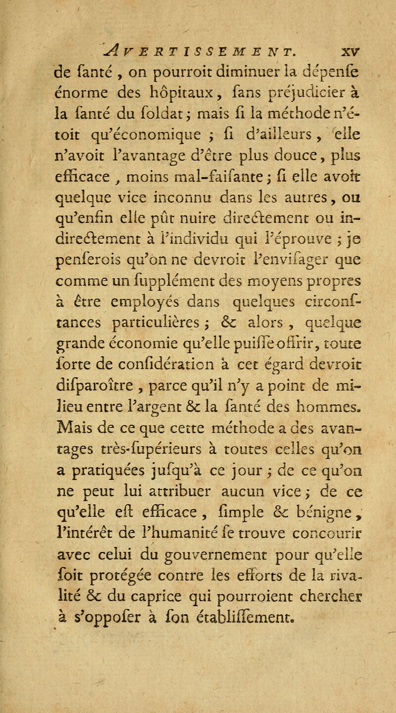 de fanté , on pourroit diminuer la dépenfe énorme des hôpitaux, fans préjuclicier à la fanté du foldat ; mais fi la méthode n'é- toit qu'économique ; fi d5ailleurs, elle n'avoit l'avantage d'être plus douce, plus efficace , moins mal-faifante ; fi elle avoir quelque vice inconnu dans les autres, ou qu'enfin elle pût nuire directement ou in- directement à l'individu qui l'éprouve ; je penferois qu'on ne devroit i'envifager que comme un fupplément des moyens propres à être employés dans quelques circons- tances particulières ; <Sc alors , quelque grande économie qu'elle puifleoffrir, toute forte de confidération à cet égard devroit difparoître , parce qu'il n'y a point de mi- lieu entre l'argent & la fanté des hommes. Mais de ce que cette méthode a des avan- tages très-fupérieurs à toutes celles qu'on a pratiquées jufqu'à ce jour ; de ce qu'on ne peut lui attribuer aucun vice j de ce qu'elle eft efficace , fimple & bénigne , l'intérêt de l'humanité fe trouve concourir avec celui du gouvernement pour qu'elle foit protégée contre les efforts de la riva- lité & du caprice qui pourroient chercher à s'oppofer à fon établifTement.