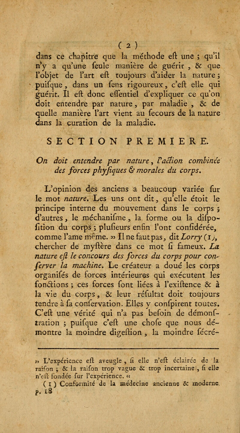 dans ce chapitre que la méthode eft une ; qusil n*y a qu'une feule manière de guérit , & que l'objet de l'art eft toujours d'aider la nature ; puifque , dans un fens rigoureux, c'eft elle qui guérit. Il eft donc eftentiel d'expliquer ce qu'on doit entendre par nature, par maladie , éc de quelle manière l'art vient au fecours de la nature dans la çuration de la maladie. SECTION PREMIERE. On doit entendre par nature, V action combinée des forces phyjiques & morales du corps. L'opinion des anciens a beaucoup variée fur le mot nature» Les uns ont dit, qu'elle étoit le principe interne du mouvement dans le corps j d'autres, le méchanifme, la forme ou la difpo- fition du corps ; plufieurs enfin l'ont confïdérée, comme l'ame même. » Il ne faut pas, dit Lorry (i), chercher de myftère dans ce mot fi fameux. La nature eft le concours des forces du corps pour con- ferver la machine. Le créateur a doué les corps organifés de forces intérieures qui exécutent les fondions ; ces forces font liées à l'exiftence & à la vie du corps, & leur réfultat doit toujours tendre à fa confervation. Elles y confpirent toutes. C'eft une vérité qui n'a pas befoin de démonf- tration ; puifque c'eft une chofe que nous dé- montre la moindre digeftion , la moindre fécré- » L'expérience eft aveugle , fi elle n'eft éclairée de la raifon \ Se la raifon trop vague & trop incertaine!, fi elle n'ei! fondée fur l'expérience. « ( I ) Conformité de la médecine ancienne Se moderne. p. ï8