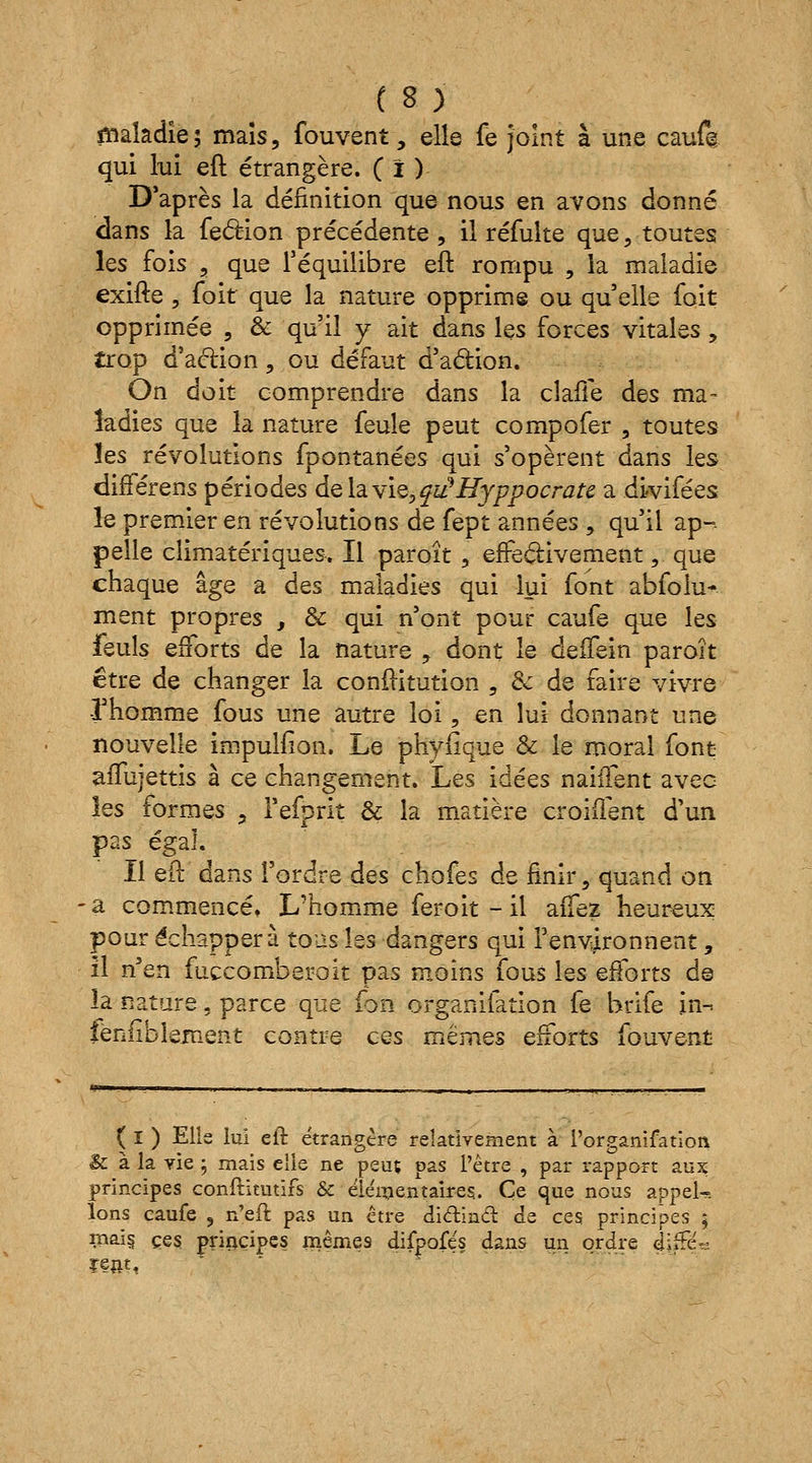 maladie; maïs, fouvent, elle fe joint à une caufe qui lui eft étrangère. ( ï ) D'après la définition que nous en avons donné dans la fe&ion précédente, il réfulte que, toutes les fois , que l'équilibre eft rompu , la maladie exifte , foit que la nature opprime ou quelle foit opprimée , & qu'il y ait dans les forces vitales, trop d'aftion, ou défaut d'action. On doit comprendre dans la claffe des ma- ladies que la nature feule peut compofer , toutes les révolutions fpontanées qui s'opèrent dans les différens périodes de la vie, qiûHyppocratt a divifées le premier en révolutions de fept années , qu'il ap-. pelle climatériques. Il paroît , effectivement, que chaque âge a des maladies qui lui font abfolu-. ment propres , de qui n'ont pour caufe que les feuls efforts de la nature , dont le deffein paroît être de changer la conftitution , & de faire vivre -l'homme fous une autre loi, en lui donnant une nouvelle impulfion. Le phyfique & le moral font affujettis à ce changement. Les idées nailfent avec les formes ? l'efprit & la matière croiflent d'un pas égal. Il eft dans l'ordre des chofes de finir, quand on a commencé. L'homme feroit - il aifez heureux pour échappera tous les dangers qui l'environnent, il n'en fuccomberoit pas moins fous les efforts d© îa nature, parce que fbn organisation fe brife in-, fènfïblement contre ces mêmes efforts fouvent ( I ) Elle lui eft étrangère relativement à l'organifation & à la vie ; mais elle ne peuç pas l'être , par rapport aux principes constitutifs & élémentaires.. Ce que nous appeU Ions caufe , n'eft pas un être diclind de ces principes 5 mais, ces principes mêmes difpofés dans un ordre di2 ïent
