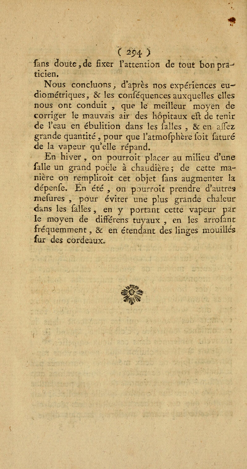 fans doute, de fixer l'attention de tout bon pra-» ticien. Nous concluons, d'après nos expériences eu-* diométriques, & les conféquences auxquelles elles nous ont conduit , que le meilleur moyen de corriger le mauvais air Aqs hôpitaux eîl de tenir de l'eau en ébulition dans les telles , & en alTeZ grande quantité, pour que ratmofphère l'oit faturé de la vapeur qu elle répand. En hiver, on pourroit placer au milieu d'une falle un grand poêle à chaudière ; de cette ma- nière on rempliront cet objet fans augmenter la dépenfe. En été , on pourroit prendre d'autres mefures , pour éviter une plus grande chaleur dans les falîes, en y portant cette vapeur par le moyen de difFérens tuyaux ? en les arrofànt fréquemment, & en étendant des linges mouillés fur des cordeaux» •W