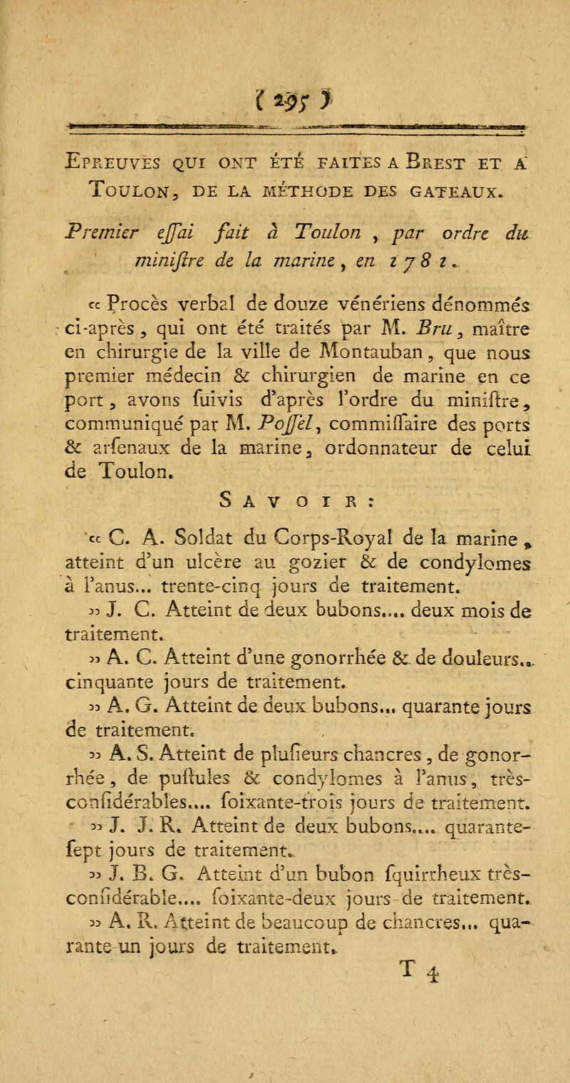( m ? Epreuves qui ont été faites a Brest et a Toulon, de la méthode des gâteaux. Premier ejfai fait à Toulon , par ordre du minijïre de la marine , en i j 8 z. « Procès verbal de douze vénériens dénommés ci-après , qui ont été traités par M. Bru , maître en chirurgie de la ville de Montauban, que nous premier médecin & chirurgien de marine en ce port, avons fuivis d'après Tordre du miniftre, communiqué par M. PoJJel, commiffaire des ports & arfenaux de la marine a ordonnateur de celui de Toulon. S A v o i R : « C. A. Soldat du Corps-Royal de la marine % atteint d'un ulcère au gosier & de condylomes à l'anus... trente-cinq jours de traitement. m J. C. Atteint de deux bubons.... deux mois de traitement. 33 A. C. Atteint d'une gonorrhée & de douleurs.*, cinquante jours de traitement. 33 A. G. Atteint de deux bubons... quarante jours de traitement. 33 A. S. Atteint de plufieurs chancres, de gonor- rhée, de pullules & condylomes à l'anus, très- coniidérables.... foixante-trois jours de traitement. 33 J. J. IL Atteint de deux bubons.... quarante- fept jours de traitement,, 33 J. B. G, Atteint d'un bubon fquirrheux très- considérable.... fo ixa-nte-deux jours-de traitement. 33 A. II. Atteint de beaucoup de chancres.,, qua- rante un jours de traitement,.