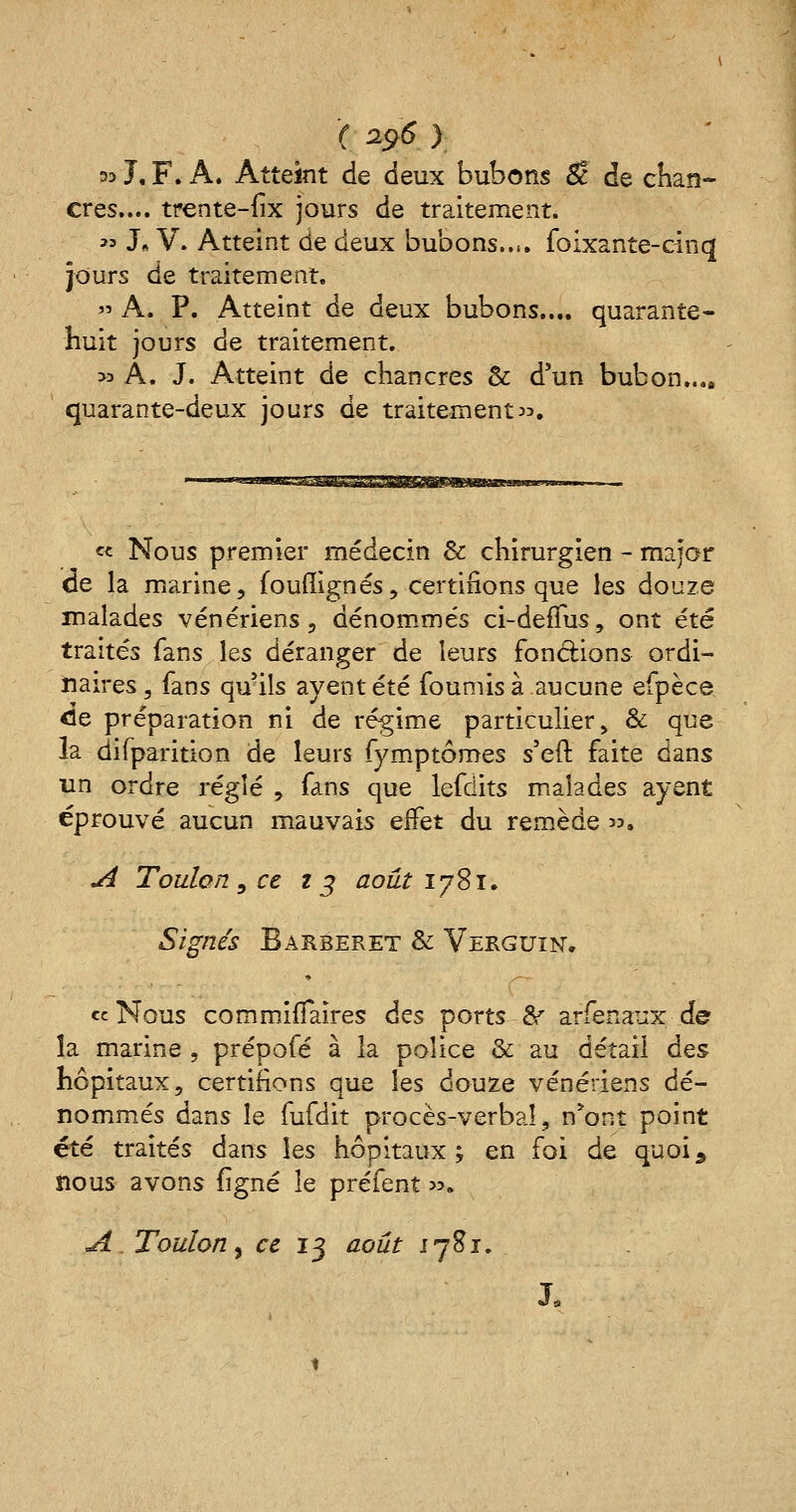 ( 29$ ) 33 J, F. A. Atteint de deux bubons $! de chan- cres.... trente-fix jours de traitement. « J* V. Atteint de deux bubons..(. foixante-cinq jours de traitement. » A. P. Atteint de deux bubons.... quarante- huit jours de traitement. >a À. J. Atteint de chancres & d'un bubon.... quarante-deux jours de traitement. « Nous premier médecin & chirurgien - major de la marine, fouiîignes, certifions que les douze malades vénériens, dénommés ci-defïus, ont été traités fans les déranger de leurs fondions ordi- naires , fans quils ayent été fournis à aucune efpèce <le préparation ni de régime particulier, & que la difparition de leurs fymptômes s'eft faite dans un ordre réglé , fans que lefdits malades ayent éprouvé aucun mauvais effet du remède . A Toulon, ce 23 août 1781, Signés Barberet & Verguin. «Nous commiiTàires des ports & arfenaux de la marine , prépofé à la police & au détail des hôpitaux, certifions que les douze vénériens dé- nommés dans le fufdit procès-verbal, n*ont point été traités dans les hôpitaux; en foi de quoi, nous avons figné le préfent ». A, Toulon, ce 13 août 1781.