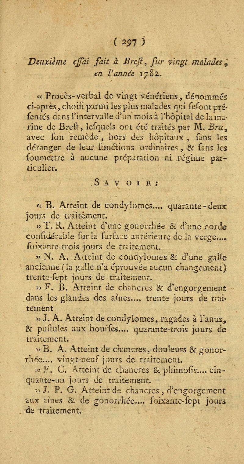 Deuxième effai fait à Brefl, fur vingt malades, en Vannée 1782. « Procès-verbal de vingt vénériens , dénommés ci-après, choifi parmi les plus malades qui fefontpré- fentés dans l'intervalle d'un mois à l'hôpital de la ma- rine de Breft, lefquels ont été traités par M. Bru, avec fon remède , hors des hôpitaux , fans les déranger de leur fonctions ordinaires > & fans les foumettr-e à aucune préparation ni régime par- ticulier. S A v o 1 r : « B. Atteint de condyîomes.... quarante - deux jours de traitement. » T. R. Atteint d'une gonorrhée & d'une corde considérable fur la furface antérieure de la verge.... foixante-trois jours de traitement. » N. A. Atteint de condyîomes '& d'une galle ancienne (la galle n'a éprouvée aucun changement) trente-fept jours de traitement. ^F. B. Atteint de chancres & d'engorgement dans les glandes des aines.... trente jours de trai- tement 33 J. A. Atteint de condyîomes, ragades à l'anus, & puitules aux bourfes.... quarante-trois jours de traitement. 33 B. A. Atteint de chancres, douleurs & gonor- rhée.... vingt-neuf jours de traitement. 33 F. C. Atteint de chancres & phimofis..., cin- quante-un jours de traitement. 33 J. P. G. Atteint de chancres, d'engorgement aux aines & de gonorrhée.... foixante-fept jours de traitement.