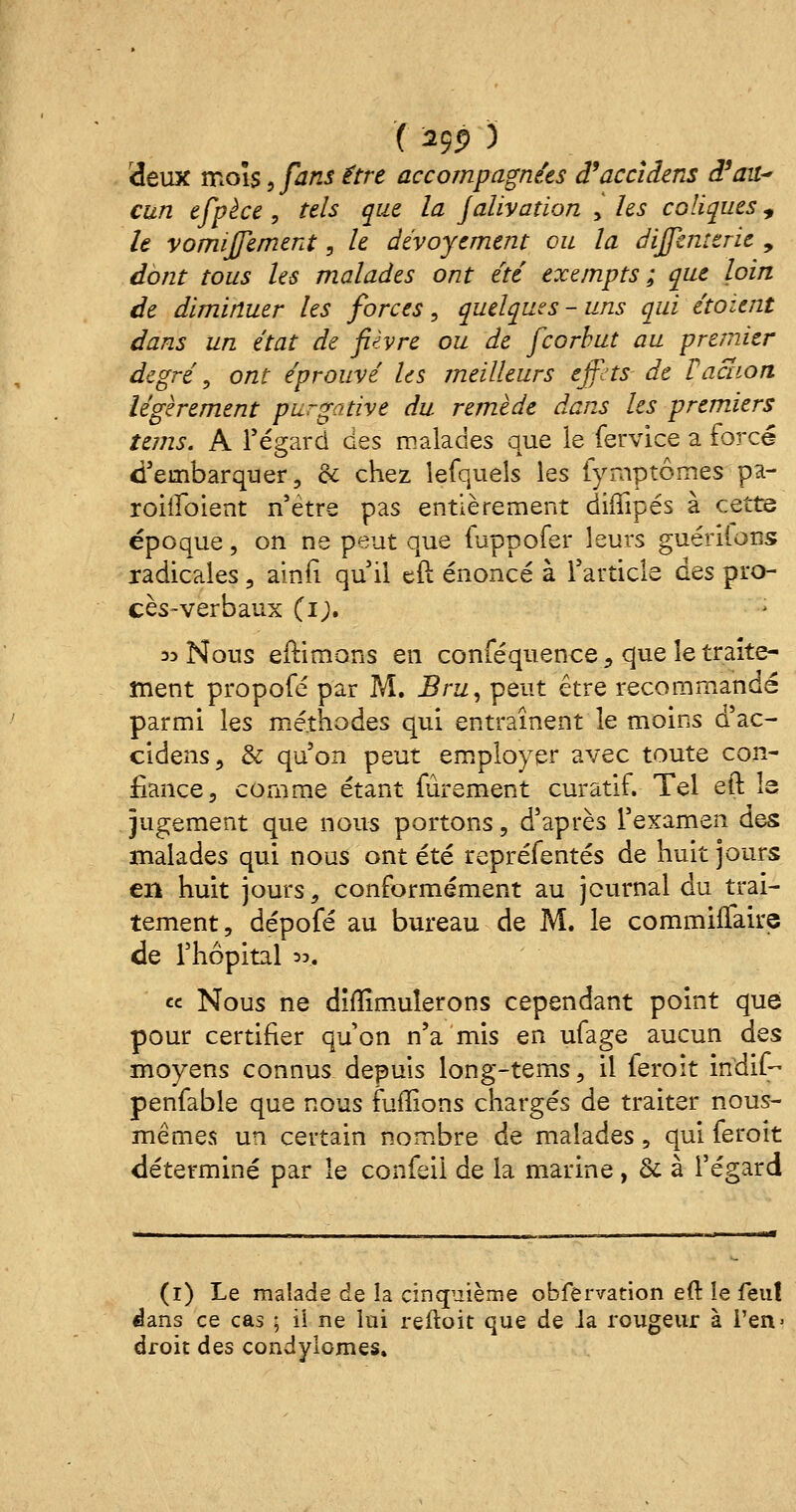 deux mois, fans être accompagnées d'accîdens d'au* cun efpèce , tels que la jalivatïon y les coliques, h vomijfement, le dévoyement ou la dijfenterie , dont tous les malades ont été exempts ; que loin de diminuer les forces, quelques-uns qui étoient dans un état de fièvre ou de fcorbut au premier degré, ont éprouvé les meilleurs effets- de Vaction légèrement purgative du remède dans les premiers tems. A Tégarci des malades que le fervice a forcé d'embarquer, ce chez lefquels les fyrnptômes pa- rohîbient n'être pas entièrement difïipés à cette époque, on ne peut que fuppofer leurs guérilons radicales, ainfi qu'il eft énoncé à l'article qqs pro- cès-verbaux (i;. 33 Nous eftimons en conféquence , que le traite- ment propofé par M. Bru, peut être recommandé parmi les méthodes qui entraînent le moins d'ac- cîdens, & qu'on peut employer avec toute con- fiance, comme étant fûrement curatif. Tel eft la jugement que nous portons, d'après l'examen des malades qui nous ont été repréfentés de huit jours en huit jours, conformément au journal du trai- tement, dépofé au bureau de M. le commiflaire de l'hôpital *», ce Nous ne difïimuîerons cependant point que pour certifier qu'on n'a mis en ufage aucun dss moyens connus depuis long-tems, il feroit indif- penfable que nous fuirions chargés de traiter nous- mêmes un certain nombre de malades , qui feroit déterminé par le confeii de la marine, & à l'égard (1) Le malade de la cinquième obfenration eft le feu! dans ce cas ; ii ne lui reftoit que de la rougeur à l'en- droit des condylom.es.