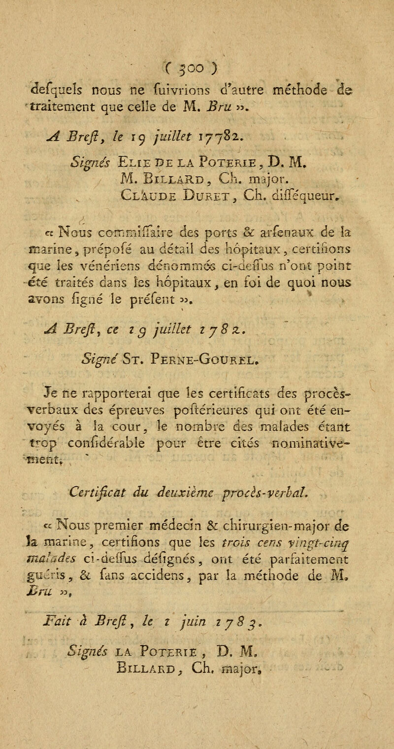 defquels nous ne fuivrions d'autre méthode de 'traitement que celle de M. Bru ». A Brefl, le 19 juillet 17782. Signés Elle de la Poterie , D. M. M. Billard, Ch. major. Claude Duret , Ch. diflequeur, « Nous commilialre des ports & arfenaux de la marine, prépofé au détail des hôpitaux, certifions que les vénériens dénommés ci-deiius n*ont point été traités dans les hôpitaux, en foi de quoi nous avons ligne le préfent ». A Brefl, ce t g juillet 1 j8 z. Signé St. Përne-Ggurel. Je ne rapporterai que les certificats des procès* verbaux â&s épreuves poftérieures qui ont été en- voyés à la cour, le nombre àes malades étant trop conildéfabîe pour être cités nominative- '■-tnent. Certificat du deuxième procès-verbal. « Nous premier médecin & chirurgien-major de îa marine, certifions que les trois cens vingt-cinq malades cî-deffus défignés, ont été parfaitement guéris, & fans accidens, par la méthode de M. M ru >3t Fait à Brefl, le z juin 1783. Signés la. Poterie , D. M. Billard, Ch, major»