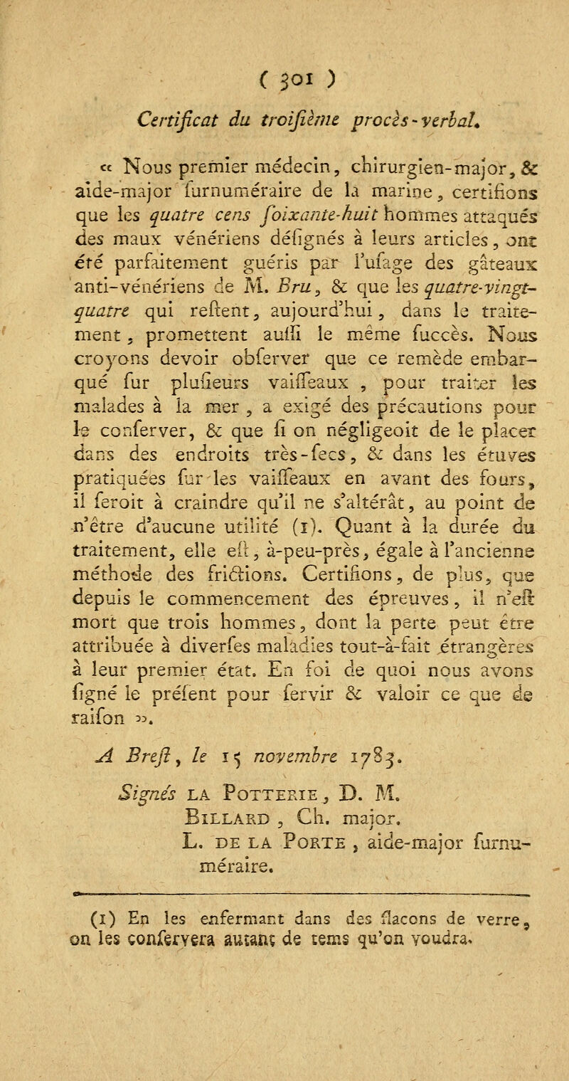 ( Soi ) Certificat du troifûme procès-verbal. « Nous premier médecin, chirurgien-major, & aide-major iurnuméraire de la marine, certifions que les quatre cens foixante-huit hommes attaqués dos maux vénériens défignés à leurs articles, ont été parfaitement guéris par Tufage des gâteaux anti-vénériens de M. Bru, & que les quatre-vingt- quatre qui reftent, aujourd'hui, dans le traite- ment , promettent aulîi le même fuccès. Nous croyons devoir obferver que ce remède embar- qué fur plufîeurs vaifleaux , pour traiter les malades à la mer , a exigé des précautions pour le conferver, & que fi on négligée»it de le placer dans des endroits très-fecs, & dans les études pratiquées furies vaiffeaux en avant des fours, il feroit à craindre qu'il ne s'altérât, au point de n'être d'aucune utilité (i). Quant à la durée du traitement, elle e(l5 à-peu-près, égale à l'ancienne méthode des frictions. Certifions, de plus, que depuis le commencement des épreuves, il n'eft mort que trois hommes, dont la perte peut être attribuée à diverfes maladies tout-à-fait jétrangères à leur premier état. En foi de quoi nous avons figné le préfent pour fervir & valoir ce que de raifon ^. A Breft, h ï<$ novembre 1783. Signés la Potteeie, D. M. Billard , Ch. major, L. de la Porte , aide-mai or furnu- méraire. t% : . . ,. (1) En les enfermant dans des flacons de verres on les confèryera amant de tems qu'on voudra»