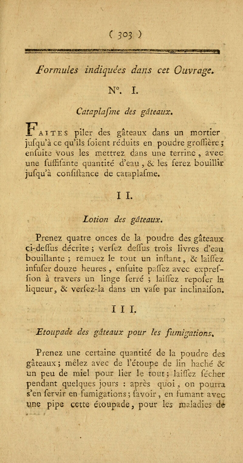 formules indiquées dans cet Ouvrage N°. I. Cataplafme des gâteaux. .Lattes piler des gâteaux dans un mortier jufqu à ce qu'ils ioient réduits en poudre groflière ; enfuite vous les mettrez dans une terrine , avec une fùffifante quantité d'eau 9 & les ferez bouillir jufqu'à confiilance de cataplafme, I L Lotion des gâteaux. Prenez quatre onces de la poudre des gâteaux çi-deffus décrite ; verfez deffus trois livres d'eau bouillante ; remuez le tout un infiant, & laiffez infufer douze heures , enfuite paffez avec expref- fion à travers un linge ferré ; laiffez repofer la liqueur, & verfez-la dans un vafe par inclinaifon. III. Etoupade des gâteaux pour les fumigations* Prenez une certaine quantité de la poudre des gâteaux; mêlez avec de l'étoupe de lin haché <Sc un peu de miel pour lier le tout; laiffez fécher pendant quelques jours : après quoi5 on pourra s'en fervir en fumigations ; (avoir, en fumant avec une pipe cette écoupade, pour les maladies dé
