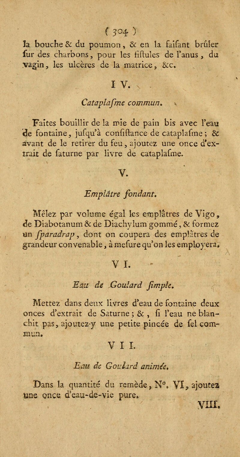 ( 3°4- ) la bouche & du poumon, & en la falfant brûler fur des charbons, pour les ridules de l'anus , du vagin, les ulcères de la matrice, &c. I V. Cataplafme commun* Faites bouillir de la mie de pain bis avec l'eau de fontaine, jufqu'à confiftance de cataplafme ; & avant de le retirer du feu, ajoutez une once d'ex- trait de faturne par livre de cataplafme. V. Emplâtre fondant. Mêlez par volume égal les emplâtres de Vigo, «de Diabotanum & de Diachylum gommé, & formez un fparadrap, dont on coupera des emplâtres de grandeur convenable, à mefure qu'on les emplpyera, V I. Eau de ,Goulard fimple. Mettez dans deux livres d'eau de fontaine deux onces d'extrait de Saturne ; & , fi l'eau ne blan- chit pas, ajoutez-y une petite pincée de fel com- mun» V I I. Eau de G ou lard animée. Dans îa quantité du remède, N°» VI9 ajoutes une once, d'eau-de-vie pure» VIII.