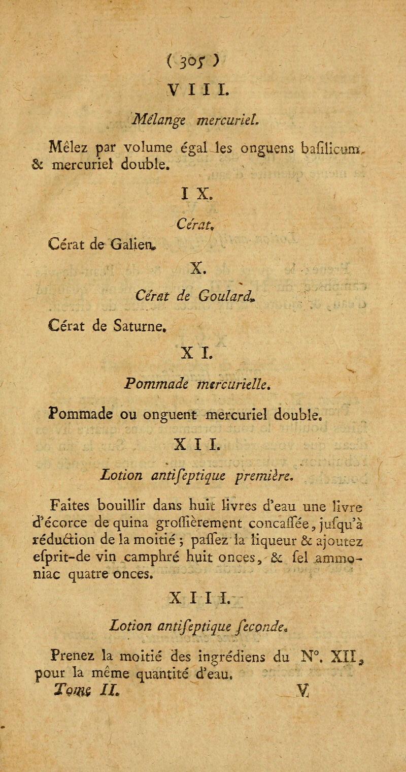 ( 3°r y VIII. Mélange mercurleL Mêlez par volume égalées onguens bafilicuin. & mercuriet double. I X. Cérau Cérat de Galien» X. Cérat de GouIardL Cérat de Saturne» XL Pommade mercurielle. Pommade ou onguent mercuriel double. XII. Lotion antifeptique première. Faites bouillir dans huit livres d'eau une livre d'écorce de quina groffièrement concaiTée ? jufqu'à réduction de la moitié ; paffez la liqueur & ajoutez efprit-de vin camphré huit onces, &; fei ammQ- niac quatre onces. X II I. Lotion antifeptique féconde* Prenez la moitié des ingrédiens du N°. XII, pour la même quantité d'eau. Tçw IL V,