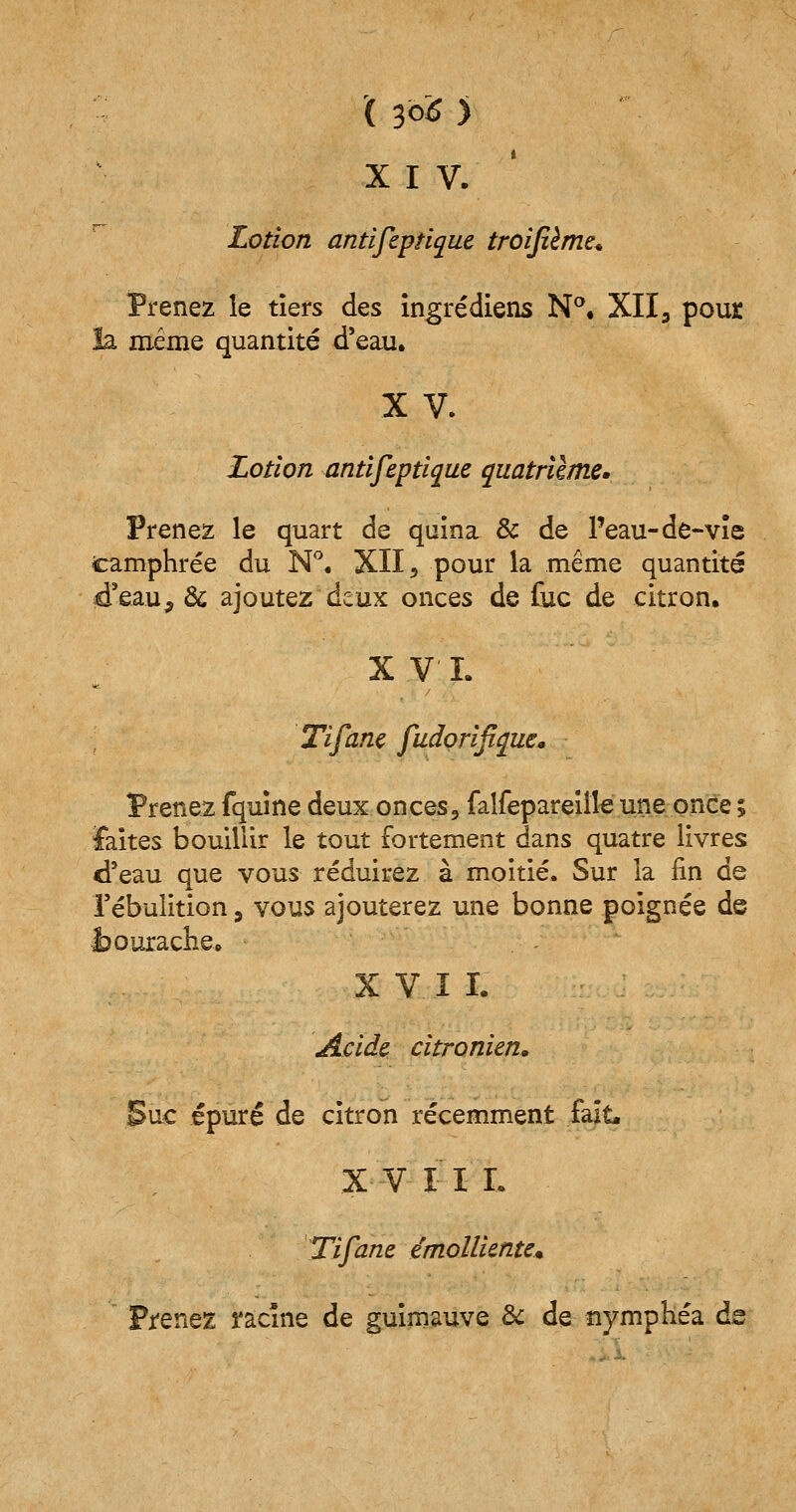 X I V. Lotion antifeptique troifième* Prenez le tiers des ingrédiens N°. XII3 pour la même quantité d'eau. X V. Lotion antifeptique quatrième. Prenez le quart de quina & de l'eau-de-vie icamphrée du N°. XII5 pour la même quantité d'eau, & ajoutez deux onces de fuc de citron. XVI. Tifanc fudorifique* Prenez fquine deux onces, falfepareiîle une once ; faites bouillir le tout fortement dans quatre livres d'eau que vous réduirez à moitié. Sur la fin de l'ébulition, vous ajouterez une bonne poignée de bourache. X V I I. Acide, citronien. Suc épuré de citron récemment fait* X V I I I. Tifane émolliente* Prenez î'âcîne de guimauve & de nymphéa ds