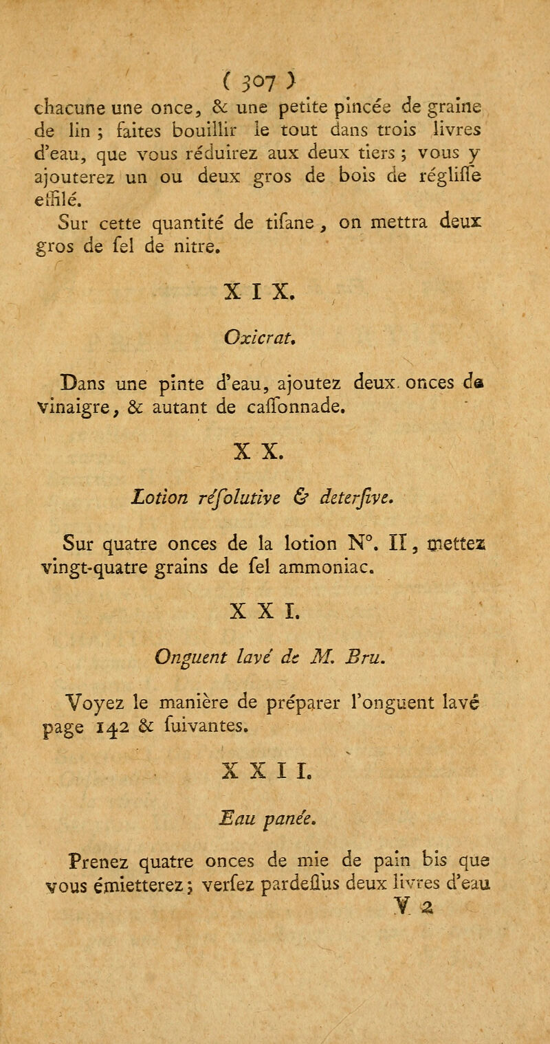 chacune une once, & une petite pincée de graine de lin ; faites bouillir le tout dans trois livres d'eau, que vous réduirez aux deux tiers ; vous y ajouterez un ou deux gros de bois de régliffe effilé. Sur cette quantité de tifane, on mettra deux gros de fel de nitre. X I X. OxicraU Dans une pinte d'eau, ajoutez deux, onces da vinaigre, & autant de caffonnade. X X. Lotion résolutive & deterjive. Sur quatre onces de la lotion N°. Iï, mettez vingt-quatre grains de fel ammoniac. X X ï. Onguent lavé de M. Bru. Voyez le manière de préparer l'onguent lavé page 14.2 & fuivantes. XXII. Eau panée. Prenez quatre onces de mie de pain bis que vous émietterez 5 verfez pardeflus deux livres d'eau Y. a
