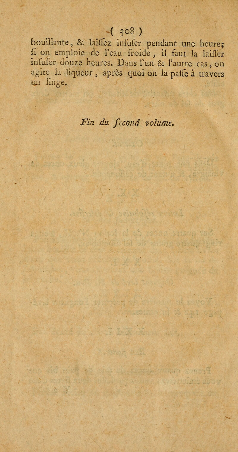 bouillante, & biffez infufer pendant une heure; fi on emploie de l'eau froide , il faut la laiffer infufer douze heures. Dans l'un & l'autre cas, on agite la liqueur 3 après quoi on la paffe à travers m linge» Fin du fecond volume.