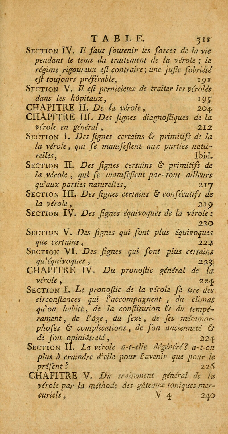 Section IV. Il faut foutenir les forces de la vie pendant le tems du traitement de la virole ; le régime rigoureux eft contraire ; une jufie fobriété eft toujours préférable, ipi Section V. Il eft pernicieux de traiter les véroles dans les hôpitaux, 195* CHAPITRE II. De la vérole, 204 CHAPITRE III. Des fignes diagnoftiques de la vérole en général, 212 Section I. Des fignes certains & primitifs de la la vérole, qui fe manifeftent aux parties natu- relles, IbicL Section II. Des fignes certains & primitifs de la vérole , qui fe manifeftent par- tout ailleurs qu'aux parties naturelles, 21J Section III. Des fignes certains & confécutifs de la vérole 9 219 Section IV. Des fignes équivoques de la vérole : 22a Section V. Des fignes qui font plus équivoques que certains, 222 Section VI. Des fignes qui font plus certains qu'équivoques , 22 J CHAPITRE IV. Du pronoftic général de la vérole, 224 Section I. Le pronoftic de la vérole fe tire des circonftances qui 11 accompagnent , du climat qu'on habite, de la conftitution & du tempe- rament, de Vâge , du fexe, de fes métamor- phofes & complications, de fort ancienneté & de fon opiniâtreté, 224 Section IL La vérole a-t-elle dégénérée a-t-cn plus à craindre ocelle pour Vavenir que pour le préfent ? 226 CHAPITRE V. Du traitement général de la vérole par la méthode des gâteaux toniques mer-